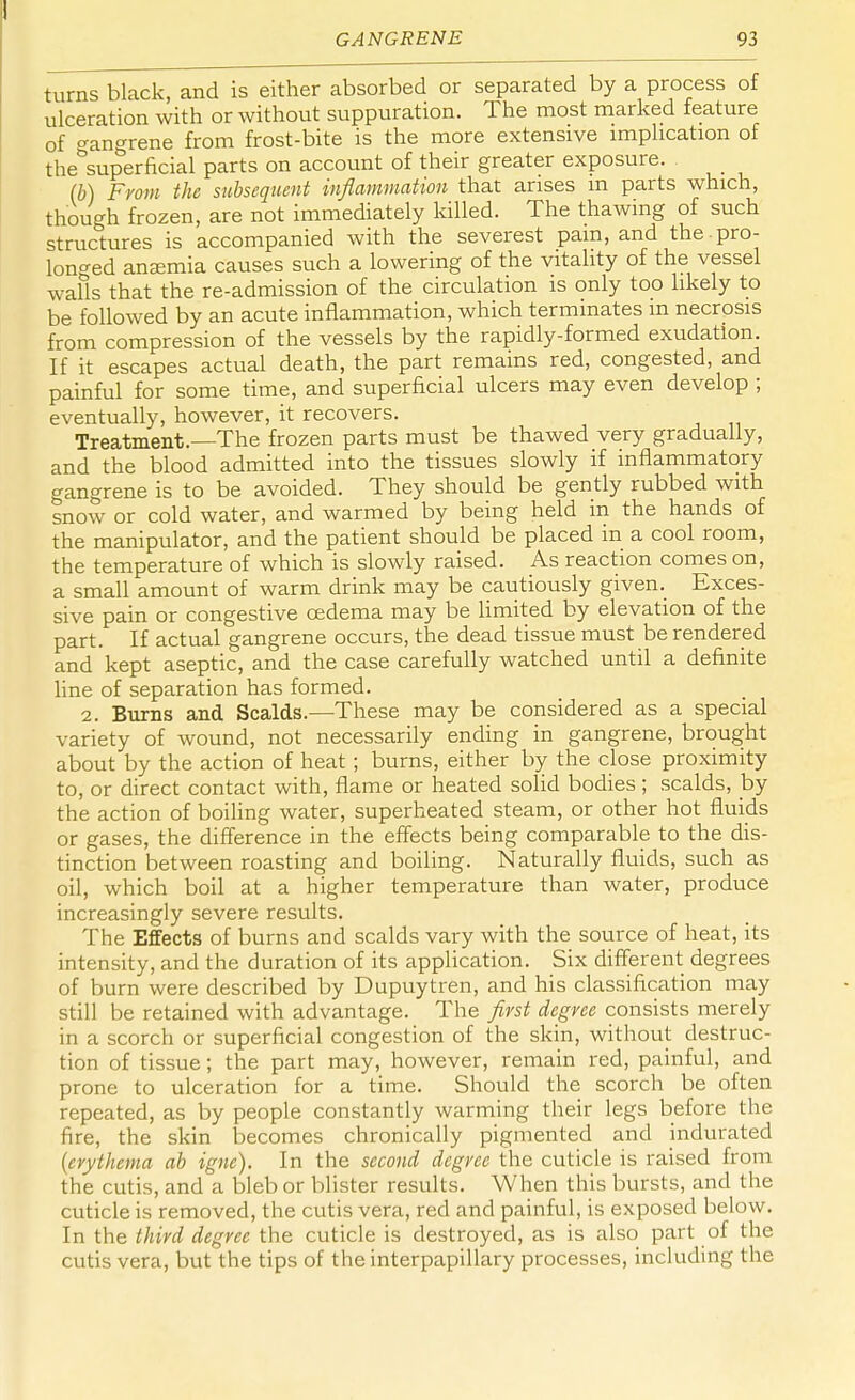 turns black, and is either absorbed or separated by a process of ulceration with or without suppuration. The most marked feature of Gangrene from frost-bite is the more extensive implication of thebsuperficial parts on account of their greater exposure. (b) From the subsequent inflammation that arises m parts which, though frozen, are not immediately killed. The thawing of such structures is accompanied with the severest pain, and the. pro- longed anaemia causes such a lowering of the vitality of the vessel walls that the re-admission of the circulation is only too likely to be followed by an acute inflammation, which terminates m necrosis from compression of the vessels by the rapidly-formed exudation. If it escapes actual death, the part remains red, congested, and painful for some time, and superficial ulcers may even develop ; eventually, however, it recovers. Treatment.—The frozen parts must be thawed very gradually, and the blood admitted into the tissues slowly if inflammatory gangrene is to be avoided. They should be gently rubbed with snow or cold water, and warmed by being held in the hands of the manipulator, and the patient should be placed in a cool room, the temperature of which is slowly raised. As reaction comes on, a small amount of warm drink may be cautiously given. Exces- sive pain or congestive cedema may be limited by elevation of the part. If actual gangrene occurs, the dead tissue must be rendered and kept aseptic, and the case carefully watched until a definite line of separation has formed. 2. Burns and Scalds.—These may be considered as a special variety of wound, not necessarily ending in gangrene, brought about by the action of heat ; burns, either by the close proximity to, or direct contact with, flame or heated solid bodies ; scalds, by the action of boiling water, superheated steam, or other hot fluids or gases, the difference in the effects being comparable to the dis- tinction between roasting and boiling. Naturally fluids, such as oil, which boil at a higher temperature than water, produce increasingly severe results. The Effects of burns and scalds vary with the source of heat, its intensity, and the duration of its application. Six different degrees of burn were described by Dupuytren, and his classification may still be retained with advantage. The first degree consists merely in a scorch or superficial congestion of the skin, without destruc- tion of tissue; the part may, however, remain red, painful, and prone to ulceration for a time. Should the scorch be often repeated, as by people constantly warming their legs before the fire, the skin becomes chronically pigmented and indurated (erythema ab igne). In the second degree the cuticle is raised from the cutis, and a bleb or blister results. When this bursts, and the cuticle is removed, the cutis vera, red and painful, is exposed below. In the third degree the cuticle is destroyed, as is also part of the cutis vera, but the tips of the interpapillary processes, including the