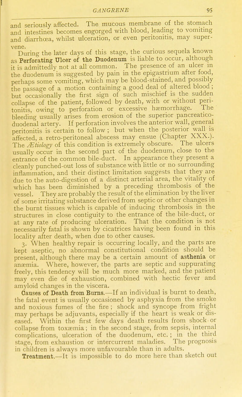 and seriously affected. The mucous membrane of the stomach and intestines becomes engorged with blood, leading to vomiting and diarrhoea, whilst ulceration, or even peritonitis, may super- V6During the later days of this stage, the curious sequela known as Perforating Ulcer of the Duodenum is liable to occur, although it is admittedly not at all common. The presence of an ulcer in the duodenum is suggested by pain in the epigastrium after food, perhaps some vomiting, which may be blood-stained, and possibly the passage of a motion containing a good deal of altered blood ; but occasionally the first sign of such mischief is the sudden collapse of the patient, followed by death, with or without peri- tonitis, owing to perforation or excessive haemorrhage. The bleeding usually arises from erosion of the superior pancreatico- duodenal artery. If perforation involves the anterior wall, general peritonitis is certain to follow ; but when the posterior wall is affected, a retro-peritoneal abscess may ensue (Chapter XXX.). The /Etiology of this condition is extremely obscure. The ulcers usually occur in the second part of the duodenum, close to the entrance of the common bile-duct. In appearance they present a cleanly punched-out loss of substance with little or no surrounding inflammation, and their distinct limitation suggests that they are due to the auto-digestion of a distinct arterial area, the vitality of which has been diminished by a preceding thrombosis of the vessel. They are probably the result of the elimination by the liver of some irritating substance derived from septic or other changes in the burnt tissues which is capable of inducing thrombosis in the structures in close contiguity to the entrance of the bile-duct, or at any rate of producing ulceration. That the condition is not necessarily fatal is shown by cicatrices having been found in this locality after death, when due to other causes. 3. When healthy repair is occurring locally, and the parts are kept aseptic, no abnormal constitutional condition should be present, although there may be a certain amount of asthenia or anaemia. Where, however, the parts are septic and suppurating freely, this tendency will be much more marked, and the patient may even die of exhaustion, combined with hectic fever and amyloid changes in the viscera. Causes of Death from Burns.—If an individual is burnt to death, the fatal event is usually occasioned by asphyxia from the smoke and noxious fumes of the fire ; shock and syncope from fright may perhaps be adjuvants, especially if the heart is weak or dis- eased. Within the first few days death results from shock or collapse from toxaemia; in the second stage, from sepsis, internal complications, ulceration of the duodenum, etc. ; in the third stage, from exhaustion or intercurrent maladies. The prognosis in children is always more unfavourable than in adults. Treatment.—It is impossible to do more here than sketch out