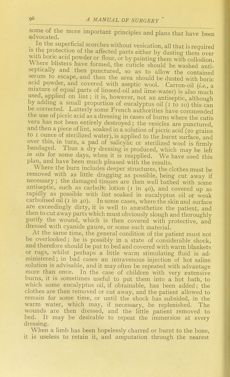 some of the more important principles and plans that have been advocated. _ In the superficial scorches without vesication, all that is required is the protection of the affected parts either by dusting them over with boric acid powder or flour, or by painting them with collodion. Where blisters have formed, the cuticle should be washed anti- septically and then punctured, so as to allow the contained serum to escape,-and then the area should be dusted with boric acid powder, and covered with aseptic wool. Carron-oil (i e a mixture of equal parts of linseed-oil and lime-water) is also much used applied on lint ; it is, however, not an antiseptic, although by adding a small proportion of eucalyptus oil (i to 10) this can be corrected. Latterly some French authorities have commended the use of picric acid as a dressing in cases of burns where the cutis vera has not been entirely destroyed; the vesicles are punctured, and then a piece of lint, soaked in a solution of picric acid (20 grains to 1 ounce of sterilized water), is applied to the burnt surface, and over this, m turn, a pad of salicylic or sterilized wool is firmly bandaged. Thus a dry dressing is produced, which may be left in situ for some days, when it is reapplied. We have used this plan, and have been much pleased with the results. Where the burn includes deeper structures, the clothes must be removed with as little dragging as possible, being cut away if necessary ; the damaged tissues are then well bathed with some antiseptic, such as carbolic lotion (1 in 40), and covered up as rapidly as possible with lint soaked in eucalyptus oil or weak carbolised oil (1 in 40). In some cases, where the skin and surface are exceedingly dirty, it is well to anaesthetize the patient, and then to cut away parts which must obviously slough and thoroughly purify the wound, which is then covered with protective, and dressed with cyanide gauze, or some such material. At the same time, the general condition of the patient must not be overlooked ; he is possibly in a state of considerable shock, and therefore should be put to bed and covered with warm blankets or rugs, whilst perhaps a little warm stimulating fluid is ad- ministered ; in bad cases an intravenous injection of hot saline solution is advisable, and it may often be repeated with advantage more than once. In the case of children with very extensive burns, it is sometimes useful to put them into a hot bath, to which some eucalyptus oil, if obtainable, has been added ; the clothes are then removed or cut away, and the patient allowed to remain for some time, or until the shock has subsided, in the warm water, which may, if necessary, be replenished. The wounds are then dressed, and the little patient removed to bed. It may be desirable to repeat the immersion at every dressing. When a limb has been hopelessly charred or burnt to the bone, it is useless to retain it, and amputation through the nearest