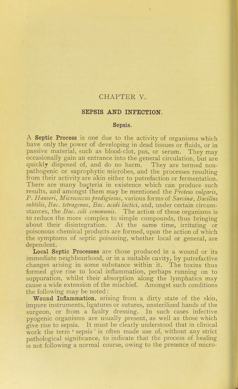 CHAPTER V. SEPSIS AND INFECTION. Sepsis. A Septic Process is one due to the activity of organisms which have only the power of developing in dead tissues or fluids, or in passive material, such as blood-clot, pus, or serum. They may occasionally gain an entrance into the general circulation, but are quickly disposed of, and do no harm. They are termed non- pathogenic or saprophytic microbes, and the processes resulting from their activity are akin either to putrefaction or fermentation. There are many bacteria in existence which can produce such results, and amongst them may be mentioned the Proteus vulgaris, P. Hansen, Micrococcus prodigiosus, various forms of Sarcinee, Bacillus snbtilis, Bac. tetragenus, Bac. acidi lactici, and, under certain circum- stances, the Bac. coli communis. The action of these organisms is to reduce the more complex to simple compounds, thus bringing about their disintegration. At the same time, irritating or poisonous chemical products are formed, upon the action of which the symptoms of septic poisoning, whether local or general, are dependent. Local Septic Processes are those produced in a wound or its immediate neighbourhood, or in a suitable cavity, by putrefactive changes arising in some substance within it. The toxins thus formed give rise to local inflammation, perhaps running on to suppuration, whilst their absorption along the lymphatics may cause a wide extension of the mischief. Amongst such conditions the following may be noted : Wound Inflammation, arising from a dirty state of the skin, impure instruments, ligatures or sutures, unsterilized hands of the surgeon, or from a faulty dressing. In such cases infective pyogenic organisms are usually present, as well as those which give rise to sepsis. It must be clearly understood that in clinical work the term ' sepsis ' is often made use of, without any strict pathological significance, to indicate that the process of healing is not following a normal course, owing to the presence of micro-