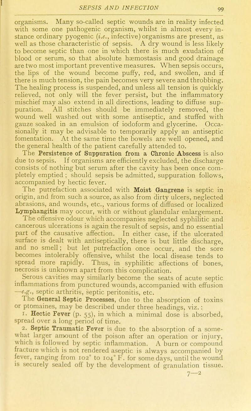 SEPSIS AND INFECTION 99 organisms. Many so-called septic wounds are in reality infected with some one pathogenic organism, whilst in almost every in- stance ordinary pyogenic (i.e., infective) organisms are present, as well as those characteristic of sepsis. A dry wound is less likely to become septic than one in which there is much exudation of blood or serum, so that absolute hsemostasis and good drainage are two most important preventive measures. When sepsis occurs, the lips of the wound become puffy, red, and swollen, and if there is much tension, the pain becomes very severe and throbbing. The healing process is suspended, and unless all tension is quickly relieved, not only will the fever persist, but the inflammatory mischief may also extend in all directions, leading to diffuse sup- puration. All stitches should be immediately removed, the wound well washed out with some antiseptic, and stuffed with gauze soaked in an emulsion of iodoform and glycerine. Occa- sionally it may be advisable to temporarily apply an antiseptic fomentation. At the same time the bowels are well opened, and the general health of the patient carefully attended to. The Persistence of Suppuration from a Chronic Abscess is also due to sepsis. If organisms are efficiently excluded, the discharge consists of nothing but serum after the cavity has been once com- pletely emptied ; should sepsis be admitted, suppuration follows, accompanied by hectic fever. The putrefaction associated with Moist Gangrene is septic in origin, and from such a source, as also from dirty ulcers, neglected abrasions, and wounds, etc., various forms of diffused or localized Lymphangitis may occur, with or without glandular enlargement. The offensive odour which accompanies neglected syphilitic and cancerous ulcerations is again the result of sepsis, and no essential part of the causative affection. In either case, if the ulcerated surface is dealt with antiseptically, there is but little discharge, and no smell; but let putrefaction once occur, and the sore becomes intolerably offensive, whilst the local disease tends to spread more rapidly. Thus, in syphilitic affections of bones, necrosis is unknown apart from this complication. Serous cavities may similarly become the seats of acute septic inflammations from punctured wounds, accompanied with effusion —e.g., septic arthritis, septic peritonitis, etc. The General Septic Processes, due to the absorption of toxins or ptomaines, may be described under three headings, viz. : 1. Hectic Fever (p. 55), in which a minimal dose is absorbed, spread over a long period of time. 2. Septic Traumatic Fever is due to the absorption of a some- what larger amount of the poison after an operation or injury, which is followed by septic inflammation. A burn or compound fracture which is not rendered aseptic is always accompanied by fever, ranging from 102° to 104° F. for some days, until the wound is securely sealed off by the development of granulation tissue. 7—2