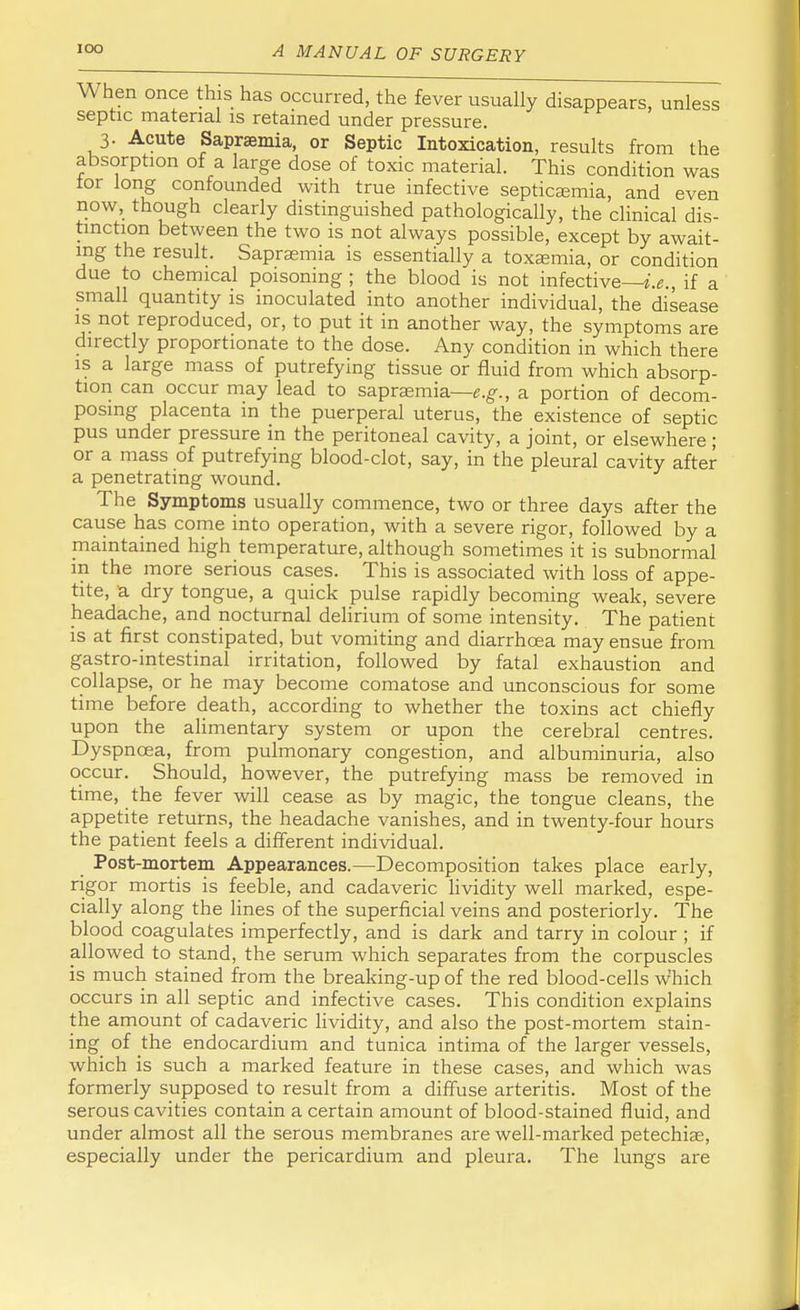 When once this has occurred, the fever usually disappears, unless septic material is retained under pressure. 3. Acute Saprsemia, or Septic Intoxication, results from the absorption of a large dose of toxic material. This condition was tor long confounded with true infective septicaemia, and even now, though clearly distinguished pathologically, the clinical dis- tinction between the two is not always possible, except by await- ing the result. Sapraemia is essentially a toxaemia, or condition due to chemical poisoning ; the blood is not infective—i.e., if a small quantity is inoculated into another individual, the disease is not reproduced, or, to put it in another way, the symptoms are directly proportionate to the dose. Any condition in which there is a large mass of putrefying tissue or fluid from which absorp- tion can occur may lead to saprsemia—e.g., a portion of decom- posing placenta in the puerperal uterus, the existence of septic pus under pressure in the peritoneal cavity, a joint, or elsewhere; or a mass of putrefying blood-clot, say, in the pleural cavity after a penetrating wound. The Symptoms usually commence, two or three days after the cause has come into operation, with a severe rigor, followed by a maintained high temperature, although sometimes it is subnormal in the more serious cases. This is associated with loss of appe- tite, a dry tongue, a quick pulse rapidly becoming weak, severe headache, and nocturnal delirium of some intensity. The patient is at first constipated, but vomiting and diarrhoea may ensue from gastro-intestinal irritation, followed by fatal exhaustion and collapse, or he may become comatose and unconscious for some time before death, according to whether the toxins act chiefly upon the alimentary system or upon the cerebral centres. Dyspnoea, from pulmonary congestion, and albuminuria, also occur. Should, however, the putrefying mass be removed in time, the fever will cease as by magic, the tongue cleans, the appetite returns, the headache vanishes, and in twenty-four hours the patient feels a different individual. Post-mortem Appearances.—Decomposition takes place early, rigor mortis is feeble, and cadaveric lividity well marked, espe- cially along the lines of the superficial veins and posteriorly. The blood coagulates imperfectly, and is dark and tarry in colour ; if allowed to stand, the serum which separates from the corpuscles is much stained from the breaking-up of the red blood-cells which occurs in all septic and infective cases. This condition explains the amount of cadaveric lividity, and also the post-mortem stain- ing of the endocardium and tunica intima of the larger vessels, which is such a marked feature in these cases, and which was formerly supposed to result from a diffuse arteritis. Most of the serous cavities contain a certain amount of blood-stained fluid, and under almost all the serous membranes are well-marked petechias, especially under the pericardium and pleura. The lungs are