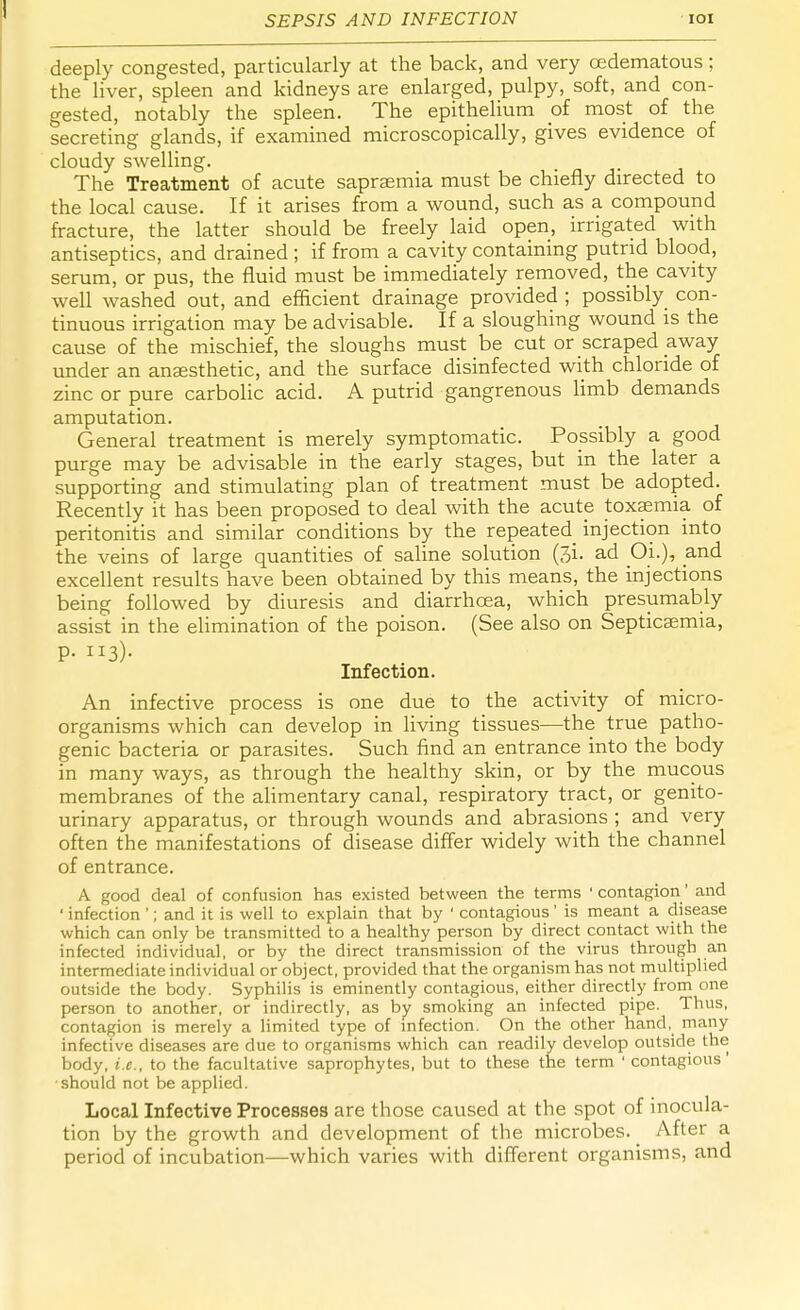 SEPSIS AND INFECTION 101 deeply congested, particularly at the back, and very cedematous; the liver, spleen and kidneys are enlarged, pulpy, soft, and con- gested, notably the spleen. The epithelium of most of the secreting glands, if examined microscopically, gives evidence of cloudy swelling. The Treatment of acute saprsemia must be chiefly directed to the local cause. If it arises from a wound, such as a compound fracture, the latter should be freely laid open, irrigated with antiseptics, and drained ; if from a cavity containing putrid blood, serum, or pus, the fluid must be immediately removed, the cavity well washed out, and efficient drainage provided ; possibly con- tinuous irrigation may be advisable. If a sloughing wound is the cause of the mischief, the sloughs must be cut or scraped away under an anaesthetic, and the surface disinfected with chloride of zinc or pure carbolic acid. A putrid gangrenous limb demands amputation. General treatment is merely symptomatic. Possibly a good purge may be advisable in the early stages, but in the later a supporting and stimulating plan of treatment must be adopted. Recently it has been proposed to deal with the acute toxaemia of peritonitis and similar conditions by the repeated injection into the veins of large quantities of saline solution (3i. ad OL), and excellent results have been obtained by this means, the injections being followed by diuresis and diarrhoea, which presumably assist in the elimination of the poison. (See also on Septicaemia, P- n3)- Infection. An infective process is one due to the activity of micro- organisms which can develop in living tissues—the true patho- genic bacteria or parasites. Such find an entrance into the body in many ways, as through the healthy skin, or by the mucous membranes of the alimentary canal, respiratory tract, or genito- urinary apparatus, or through wounds and abrasions ; and very often the manifestations of disease differ widely with the channel of entrance. A good deal of confusion has existed between the terms 'contagion' and ' infection '; and it is well to explain that by ' contagious' is meant a disease which can only be transmitted to a healthy person by direct contact with the infected individual, or by the direct transmission of the virus through an intermediate individual or object, provided that the organism has not multiplied outside the body. Syphilis is eminently contagious, either directly from one person to another, or indirectly, as by smoking an infected pipe. Thus, contagion is merely a limited type of infection. On the other hand, many infective diseases are due to organisms which can readily develop outside the body, i.e., to the facultative saprophytes, but to these the term ' contagious' should not be applied. Local Infective Processes are those caused at the spot of inocula- tion by the growth and development of the microbes. _ After a period of incubation—which varies with different organisms, and