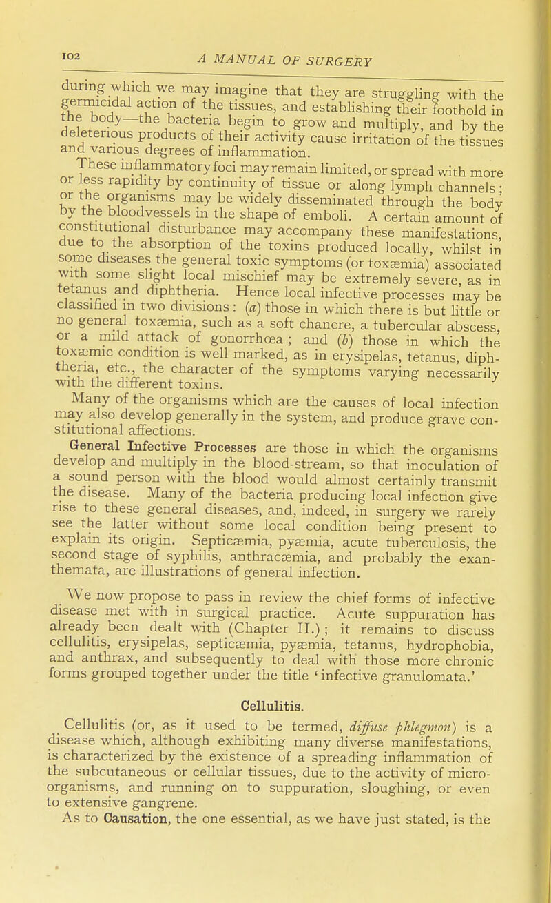 during which we may imagine that they are struggling with the germicidal action of the tissues, and establishing their foothold in the body—the bacteria begin to grow and multiply, and by the deleterious products of their activity cause irritation of the tissues and various degrees of inflammation. These inflammatory foci may remain limited, or spread with more or less rapidity by continuity of tissue or along lymph channels • or the organisms may be widely disseminated through the body by the bloodvessels in the shape of emboli. A certain amount of constitutional disturbance may accompany these manifestations, due to the absorption of the toxins produced locally, whilst in some diseases the general toxic symptoms (or toxaemia) associated with some slight local mischief may be extremely severe as in tetanus and diphtheria. Hence local infective processes may be classified in two divisions : (a) those in which there is but little or no general toxaemia, such as a soft chancre, a tubercular abscess or a mild attack of gonorrhoea ; and (b) those in which the toxaemic condition is well marked, as in erysipelas, tetanus, diph- theria, etc., the character of the symptoms varying necessarily with the different toxins. Many of the organisms which are the causes of local infection may also develop generally in the system, and produce grave con- stitutional affections. General Infective Processes are those in which the organisms develop and multiply in the blood-stream, so that inoculation of a sound person with the blood would almost certainly transmit the disease. Many of the bacteria producing local infection give rise to these general diseases, and, indeed, in surgery we rarely see the latter without some local condition being present to explain its origin. Septicaemia, pyaemia, acute tuberculosis, the second stage of syphilis, anthracaemia, and probably the exan- themata, are illustrations of general infection. _ We now propose to pass in review the chief forms of infective disease met with in surgical practice. Acute suppuration has already been dealt with (Chapter II.) ; it remains to discuss cellulitis, erysipelas, septicaemia, pyaemia, tetanus, hydrophobia, and anthrax, and subsequently to deal with those more chronic forms grouped together under the title 'infective granulomata.' Cellulitis. Cellulitis (or, as it used to be termed, diffuse phlegmon) is a disease which, although exhibiting many diverse manifestations, is characterized by the existence of a spreading inflammation of the subcutaneous or cellular tissues, due to the activity of micro- organisms, and running on to suppuration, sloughing, or even to extensive gangrene. As to Causation, the one essential, as we have just stated, is the