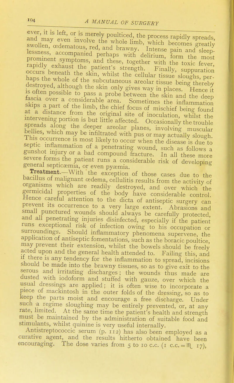 and^!? l6ft' °• iS ?erdy P°ulticed, the process rapidly spreads rapidly exhaust the patient's strength. Finally suppuration Srthe wSh t^}lSkin'Kwhilst ^cellular tissuJ'sf^pe^ haps the whole of the subcutaneous areolar tissue being thereby destroyed, although the skin only gives way in pkces £ asc a o?e°rS1a c * ^ f ^ the skin and the deeP skipa™* nfCnS^bitar?a-rrSometimes th* inflammation at a *S / ^ ' Chl6f f°CUS °f mischief being found at a distance from the original site of inoculation, whilst the intervening portion is but little affected. Occasionally the trouble spreads along the deeper areolar planes, involving muscular bellies, which may be infiltrated with pus or may actually sWh sentl0'^/611'6.15 m°? Hkdy t0 when tlJdisease is duefto funSornfnam nK°f/ Penetrating wound, such as follows a gunshot injury or a bad compound fracture. In all these more severe forms the patient runs a considerable risk of developing general septicaemia, or even pyaemia. Treatment.-With the exception of those cases due to the bacillus of malignant oedema, cellulitis results from the activity of organisms which are readily destroyed, and over which the germicidal properties of the body have considerable control Hence careful attention to the dicta of antiseptic surgery can prevent its occurrence to a very large extent. Abrasions and small punctured wounds should always be carefully protected, and all penetrating injuries disinfected, especially if the patient runs exceptional risk of infection owing to his occupation or surroundings. Should inflammatory phenomena supervene, the application of antiseptic fomentations, such as the boracic poultice may prevent their extension, whilst the bowels should be freely acted upon and the general health attended to. Failing this, and u ffuS any tendency for the inflammation to spread, incisions snould be made into the brawny tissues, so as to give exit to the serous and irritating discharges; the wounds thus made are dusted with iodoform and stuffed with gauze, over which the usual dressings are applied; it is often wise to incorporate a piece of mackintosh in the outer folds of the dressing, so as to keep the parts moist and encourage a free discharge. Under such -a regime sloughing may be entirely prevented, or, at any rate, limited. At the same time the patient's health and strength must be maintained by the administration of suitable food and stimulants, whilst quinine is very useful internally. Antistreptococcic serum (p. 112) has also been employed as a curative agent, and the results hitherto obtained have been encouraging. The dose varies from 5 to 10 c.c. (1 c.c. = lT\_ 17),