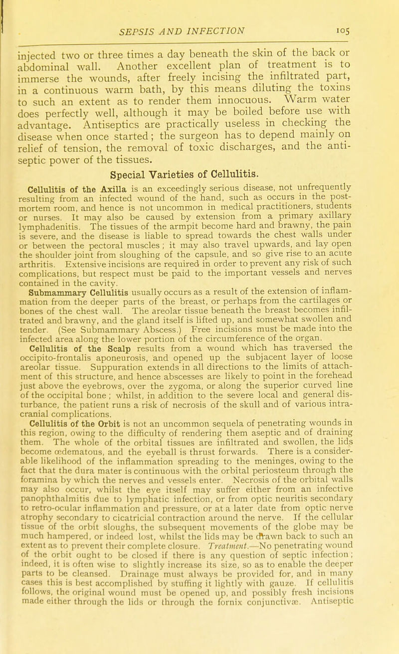 injected two or three times a day beneath the skin of the back or abdominal wall. Another excellent plan of treatment is to immerse the wounds, after freely incising the infiltrated part, in a continuous warm bath, by this means diluting the toxins to such an extent as to render them innocuous. Warm water does perfectly well, although it may be boiled before use with advantage. Antiseptics are practically useless in checking the disease when once started; the surgeon has to depend mainly on relief of tension, the removal of toxic discharges, and the anti- septic power of the tissues. Special Varieties of Cellulitis. Cellulitis of the Axilla is an exceedingly serious disease, not unfrequently resulting from an infected wound of the hand, such as occurs in the post- mortem room, and hence is not uncommon in medical practitioners, students or nurses. It may also be caused by extension from a primary axillary lymphadenitis. The tissues of the armpit become hard and brawny, the pain is severe, and the disease is liable to spread towards the chest walls under or between the pectoral muscles ; it may also travel upwards, and lay open the shoulder joint from sloughing of the capsule, and so give rise to an acute arthritis. Extensive incisions are required in order to prevent any risk of such complications, but respect must be paid to the important vessels and nerves contained in the cavity. Submammary Cellulitis usually occurs as a result of the extension of inflam- mation from the deeper parts of the breast, or perhaps from the cartilages or bones of the chest wall. The areolar tissue beneath the breast becomes infil- trated and brawny, and the gland itself is lifted up, and somewhat swollen and tender. (See Submammary Abscess.) Free incisions must be made into the infected area along the lower portion of the circumference of the organ. Cellulitis of the Scalp results from a wound which has traversed the occipito-frontalis aponeurosis, and opened up the subjacent layer of loose areolar tissue. Suppuration extends in all directions to the limits of attach- ment of this structure, and hence abscesses are likely to point in the forehead just above the eyebrows, over the zygoma, or along the superior curved line of the occipital bone; whilst, in addition to the severe local and general dis- turbance, the patient runs a risk of necrosis of the skull and of various intra- cranial complications. Cellulitis of the Orbit is not an uncommon sequela of penetrating wounds in this region, owing to the difficulty of rendering them aseptic and of draining them. The whole of the orbital tissues are infiltrated and swollen, the lids become oedematous, and the eyeball is thrust forwards. There is a consider- able likelihood of the inflammation spreading to the meninges, owing to the fact that the dura mater is continuous with the orbital periosteum through the foramina by which the nerves and vessels enter. Necrosis of the orbital walls may also occur, whilst the eye itself may suffer either from an infective panophthalmitis due to lymphatic infection, or from optic neuritis secondary to retro-ocular inflammation and pressure, or at a later date from optic nerve atrophy secondary to cicatricial contraction around the nerve. If the cellular tissue of the orbit sloughs, the subsequent movements of the globe may be much hampered, or indeed lost, whilst the lids may be dVawn back to such an extent as to prevent their complete closure. Treatment.—No penetrating wound of the orbit ought to be closed if there is any question of septic infection ; indeed, it is often wise to slightly increase its size, so as to enable the deeper parts to be cleansed. Drainage must always be provided for, and in many cases this is best accomplished by stuffing it lightly with gauze. If cellulitis follows, the original wound must be opened up, and possibly fresh incisions made either through the lids or through the fornix conjunctivae. Antiseptic