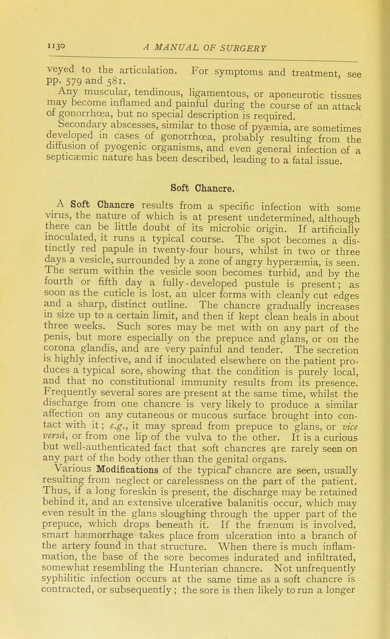 veyed to the articulation. For symptoms and treatment see pp. 579 and 581. Any muscular, tendinous, ligamentous, or aponeurotic tissues may become inflamed and painful during the course of an attack of gonorrhoea, but no special description is required. Secondary abscesses, similar to those of pyaemia, are sometimes developed m cases of gonorrhoea, probably resulting from the diffusion of pyogenic organisms, and even general infection of a septicsemic nature has been described, leading to a fatal issue. Soft Chancre. A Soft Chancre results from a specific infection with some virus, the nature of which is at present undetermined, although there can be little doubt of its microbic origin. If artificially inoculated, it runs a typical course. The spot becomes a dis- tinctly red papule in twenty-four hours, whilst in two or three days a vesicle, surrounded by a zone of angry hypersemia, is seen. The serum within the vesicle soon becomes turbid, and by the fourth or fifth day a fully - developed pustule is present; as soon as the cuticle is lost, an ulcer forms with cleanly cut edges and a sharp, distinct outline. The chancre gradually increases in size up to a certain limit, and then if kept clean heals in about three weeks. Such sores may be met with on any part of the penis, but more especially on the prepuce and glans, or on the corona glandis, and are very painful and tender. The secretion is highly infective, and if inoculated elsewhere on the patient pro- duces a typical sore, showing that, the condition is purely local, and that no constitutional immunity results from its presence. Frequently several sores are present at the same time, whilst the discharge from one chancre is very likely to produce a similar affection on any cutaneous or mucous surface brought into con- tact with it; e.g., it may spread from prepuce to glans, or vice versa, or from one lip of the vulva to the other. It is a curious but well-authenticated fact that soft chancres are rarely seen on any part of the body other than the genital organs. Various Modifications of the typical chancre are seen, usually resulting from neglect or carelessness on the part of the patient. Thus, if a long foreskin is present, the discharge may be retained behind it, and an extensive ulcerative balanitis occur, which may even result in the glans sloughing through the upper part of the prepuce, which drops beneath it. If the fraenum is involved, smart haemorrhage takes place from ulceration into a branch of the artery found in that structure. When there is much inflam- mation, the base of the sore becomes indurated and infiltrated, somewhat resembling the Hunterian chancre. Not unfrequently syphilitic infection occurs at the same time as a soft chancre is contracted, or subsequently ; the sore is then likely to run a longer