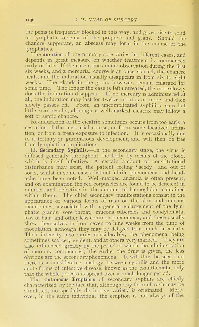 the penis is frequently blocked in this way, and gives rise to solid or lymphatic cedema of the prepuce and glans. Should the chancre suppurate, an abscess may form in the course of the lymphatics. The duration of the primary sore varies in different cases, and depends in great measure on whether treatment is commenced early or late. If the case comes under observation during the first six weeks, and a mercurial course is at once started, the chancre heals, and the induration usually disappears in from six to eight weeks. The glands in the groin, however, remain enlarged for some time. The longer the case is left untreated, the more slowly does the induration disappear. If no mercury is administered at all, the induration may last for twelve months or more, and then slowly passes off. From an uncomplicated syphilitic sore but little scar results, although a well-marked cicatrix may follow a soft or septic chancre. Re-induration of the cicatrix sometimes occurs from too early a cessation of the mercurial course, or from some localized irrita- tion, or from a fresh exposure to infection. It is occasionally due to a tertiary or gummatous development, and will then be free from lymphatic complications. II. Secondary Syphilis.—In the secondary stage, the virus is diffused generally throughout the body by means of the blood, which is itself infective. A certain amount of constitutional disturbance may exist, the patient feeling ' seedy' and out of sorts, whilst in some cases distinct febrile phenomena and head- ache have been noted. Well-marked anaemia is often present, and on examination the red corpuscles are found to be deficient in number, and defective in the amount of haemoglobin contained within them. The chief secondary manifestations consist in the appearance of various forms of rash on the skin and mucous membranes, associated with a general enlargement of the lym- phatic glands, sore throat, mucous tubercles and condylomata, loss of hair, and other less common phenomena, and these usually show themselves in from seven to nine weeks from the time of inoculation, although they may be delayed to a much later date. Their intensity also varies considerably, the phenomena being sometimes scarcely evident, and at others very marked. They are also influenced greatly by the period at which the administration of mercury commences ; the earlier the drug is given, the less obvious are the secondary phenomena. It will thus be seen that there is a considerable analogy between syphilis and the more acute forms of infective disease, known as the exanthemata, only that the whole process is spread over a much longer period. The Cutaneous Eruptions of secondary syphilis are chiefly characterized by the fact that, although any form of rash may be simulated, no specially distinctive variety is originated. More- over, in the same individual the eruption is not always of the
