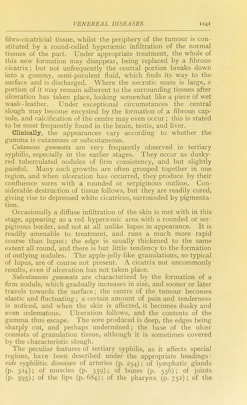 fibro-cicatricial tissue, whilst the periphery of the tumour is con- stituted by a round-celled hypersemic infiltration of the normal tissues of the part. Under appropriate treatment, the whole of this new formation may disappear, being replaced by a fibrous cicatrix; but not unfrequently the central portion breaks down into a gummy, semi-purulent fluid, which finds its way to the. surface and is discharged. Where the necrotic mass is large, a portion of it may remain adherent to the surrounding tissues after ulceration has taken place, looking somewhat like a piece of wet wash-leather. Under exceptional circumstances the central slough may become encysted by the formation of a fibrous cap- sule, and calcification of the centre may even occur; this is stated to be most frequently found in the brain, testis, and liver. Clinically, the appearances vary according to whether the gumma is cutaneous or subcutaneous. Cutaneous gummata are very frequently observed in tertiary syphilis, especially in the earlier stages. They occur as dusky- red tuberculated nodules of firm consistency, and but slightly painful. Many such growths are often grouped together in one region, and when ulceration has occurred, they produce by their confluence sores with a rounded or serpiginous outline. Con- siderable destruction of tissue follows, but they are readily cured, giving rise to depressed white cicatrices, surrounded by pigmenta- tion. Occasionally a diffuse infiltration of the skin is met with in this stage, appearing as a red hypersemic area with a rounded or ser- piginous border, and not at all unlike lupus in appearance. It is readily amenable to treatment, and runs a much more rapid course than lupus; the edge is usually thickened to the same extent all round, and there is but little tendency to the formation of outlying nodules. The apple-jelly-like granulations, so typical of lupus, are of course not present. A cicatrix not uncommonly results, even if ulceration has not taken place. Subcutaneous gummata are characterized by the formation of a firm nodule, which gradually increases in size, and sooner or later travels towards the surface; the centre of the tumour becomes elastic and fluctuating; a certain amount of pain and tenderness is noticed, and when the skin is affected, it becomes dusky and even cedematous. Ulceration follows, and the contents of the gumma thus escape. The sore produced is deep, the edges being sharply cut, and perhaps undermined; the base of the ulcer consists of granulation tissue, although it is sometimes covered by the characteristic slough. The peculiar features of tertiary syphilis, as it affects special regions, have been described under the appropriate headings: vide syphilitic diseases of arteries (p. 254) ; of lymphatic glands (p. 324); of muscles (p. 359); of bones (p. 556); of joints (P- 595)'. °f the lips (p. 684); of the pharynx (p. 752); of the