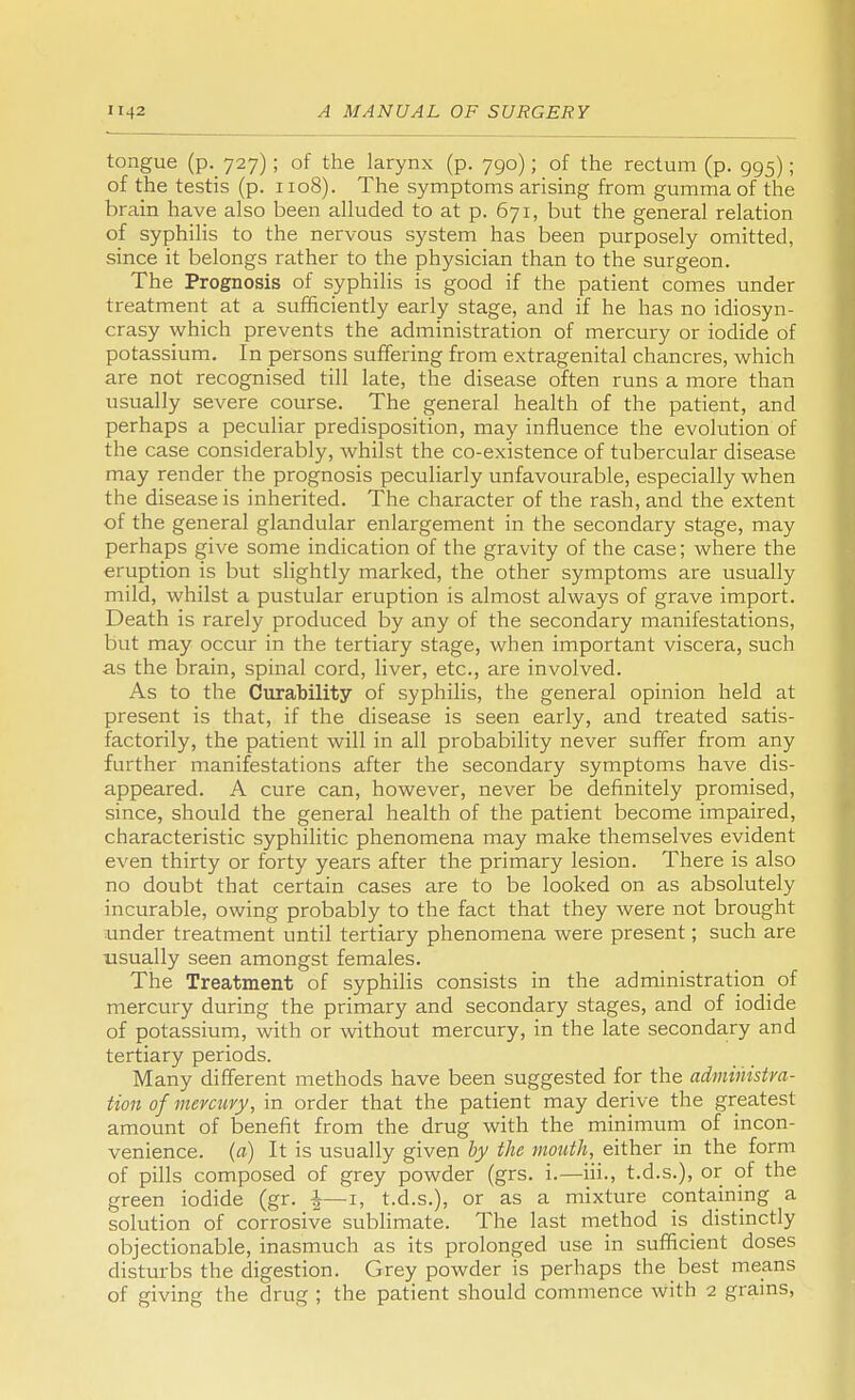 tongue (p. 727); of the larynx (p. 790); of the rectum (p. 995); of the testis (p. 1108). The symptoms arising from gumma of the brain have also been alluded to at p. 671, but the general relation of syphilis to the nervous system has been purposely omitted, since it belongs rather to the physician than to the surgeon. The Prognosis of syphilis is good if the patient comes under treatment at a sufficiently early stage, and if he has no idiosyn- crasy which prevents the administration of mercury or iodide of potassium. In persons suffering from extragenital chancres, which are not recognised till late, the disease often runs a more than usually severe course. The general health of the patient, and perhaps a peculiar predisposition, may influence the evolution of the case considerably, whilst the co-existence of tubercular disease may render the prognosis peculiarly unfavourable, especially when the disease is inherited. The character of the rash, and the extent of the general glandular enlargement in the secondary stage, may perhaps give some indication of the gravity of the case; where the eruption is but slightly marked, the other symptoms are usually mild, whilst a pustular eruption is almost always of grave import. Death is rarely produced by any of the secondary manifestations, but may occur in the tertiary stage, when important viscera, such as the brain, spinal cord, liver, etc., are involved. As to the Curability of syphilis, the general opinion held at present is that, if the disease is seen early, and treated satis- factorily, the patient will in all probability never suffer from any further manifestations after the secondary symptoms have dis- appeared. A cure can, however, never be definitely promised, since, should the general health of the patient become impaired, characteristic syphilitic phenomena may make themselves evident even thirty or forty years after the primary lesion. There is also no doubt that certain cases are to be looked on as absolutely incurable, owing probably to the fact that they were not brought under treatment until tertiary phenomena were present; such are usually seen amongst females. The Treatment of syphilis consists in the administration of mercury during the primary and secondary stages, and of iodide of potassium, with or without mercury, in the late secondary and tertiary periods. Many different methods have been suggested for the administra- tion of mercury, in order that the patient may derive the greatest amount of benefit from the drug with the minimum of incon- venience, (a) It is usually given by the mouth, either in the form of pills composed of grey powder (grs. i.—hi., t.d.s.), or of the green iodide (gr. £—1, t.d.s.), or as a mixture containing a solution of corrosive sublimate. The last method is_ distinctly objectionable, inasmuch as its prolonged use in sufficient doses disturbs the digestion. Grey powder is perhaps the best means of giving the drug ; the patient should commence with 2 grams,