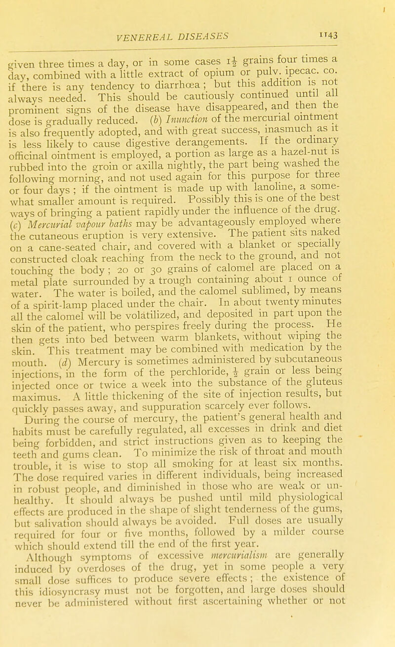 J VENEREAL DISEASES 43 given three times a day, or in some cases i£ grams four times a day, combined with a little extract of opium or pulv. ipecac, co if there is any tendency to diarrhoea ; but this addition is not always needed. This should be cautiously continued until all prominent signs of the disease have disappeared, and then the dose is gradually reduced, (b) Inunction of the mercurial ointment is also frequently adopted, and with great success, inasmuch as it is less likely to cause digestive derangements. If the ordinary officinal ointment is employed, a portion as large as a hazel-nut is rubbed into the groin or axilla nightly, the part being washed the following morning, and not used again for this purpose for three or four days ; if the ointment is made up with lanohne, a some- what smaller amount is required. Possibly this is one of the best ways of bringing a patient rapidly under the influence of the drug. (c) Mercurial vapour baths may be advantageously employed where the cutaneous eruption is very extensive. The patient sits naked on a cane-seated chair, and covered with a blanket or specially constructed cloak reaching from the neck to the ground, and not touching the body ; 20 or 30 grains of calomel are placed on a metal plate surrounded by a trough containing about 1 ounce of water. The water is boiled, and the calomel sublimed, by means of a spirit-lamp placed under the chair. In about twenty minutes all the calomel will be volatilized, and deposited in part upon the skin of the patient, who perspires freely during the process. He then gets into bed between warm blankets, without wiping the skin. °This treatment may be combined with medication by the mouth, (d) Mercury is sometimes administered by subcutaneous injections, in the form of the perchloride, \ grain or less being injected once or twice a week into the substance of the gluteus maximus. A little thickening of the site of injection results, but quickly passes away, and suppuration scarcely ever follows. During the course of mercury, the patient's general health and habits must be carefully regulated, all excesses in drink and diet being forbidden, and strict instructions given as to keeping the teeth and gums clean. To minimize the risk of throat and mouth trouble, it is wise to stop all smoking for at least six_ months. The do'se required varies in different individuals, being increased in robust people, and diminished in those who are weak or un- healthy. It should always be pushed until mild physiological effects are produced in the shape of slight tenderness of the gums, but salivation should always be avoided. Full doses are usually required for four or five months, followed by a milder course which should extend till the end of the first year. Although symptoms of excessive mercuvialism are generally induced by overdoses of the drug, yet in some people a very small dose suffices to produce severe effects ; the existence of this idiosyncrasy must not be forgotten, and large doses should never be administered without first ascertaining whether or not