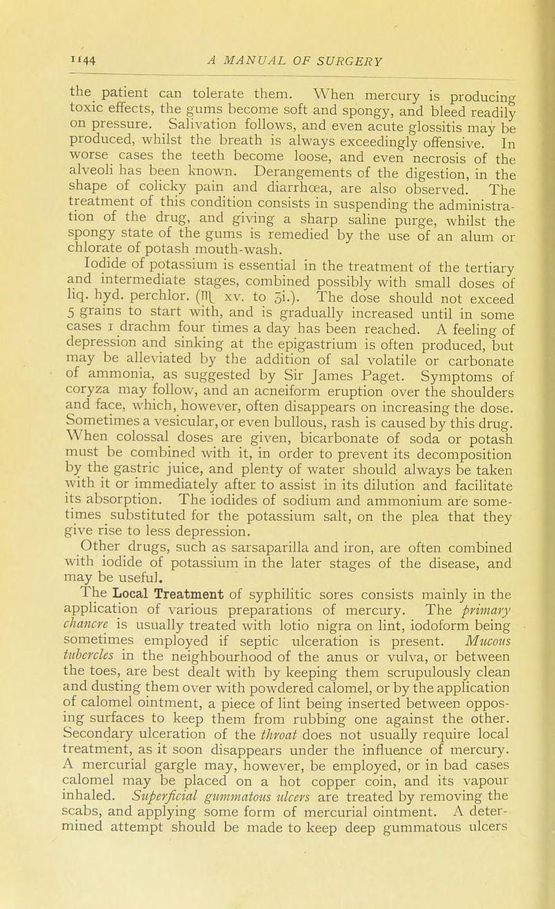 the patient can tolerate them. When mercury is producing toxic effects, the gums become soft and spongy, and bleed readily on pressure. Salivation follows, and even acute glossitis may be produced, whilst the breath is always exceedingly offensive. In worse cases the teeth become loose, and even necrosis of the alveoli has been known. Derangements of the digestion, in the shape of colicky pain and diarrhoea, are also observed. The treatment of this condition consists in suspending the administra- tion of the drug, and giving a sharp saline purge, whilst the spongy state of the gums is remedied by the use of an alum or chlorate of potash mouth-wash. Iodide of potassium is essential in the treatment of the tertiary and intermediate stages, combined possibly with small doses of liq. hyd. perchlor. (11^ xv. to 3i.). The dose should not exceed 5 grains to start with, and is gradually increased until in some cases i drachm four times a day has been reached. A feeling of depression and sinking at the epigastrium is often produced, but may be alleviated by the addition of sal volatile or carbonate of ammonia, as suggested by Sir James Paget. Symptoms of coryza may follow, and an acneiform eruption over the shoulders and face, which, however, often disappears on increasing the dose. Sometimes a vesicular, or even bullous, rash is caused by this drug. When colossal doses are given, bicarbonate of soda or potash must be combined with it, in order to prevent its decomposition by the gastric juice, and plenty of water should always be taken ^vith it or immediately after to assist in its dilution and facilitate its absorption. The iodides of sodium and ammonium are some- times _ substituted for the potassium salt, on the plea that they give rise to less depression. Other drugs, such as sarsaparilla and iron, are often combined with iodide of potassium in the later stages of the disease, and may be useful. The Local Treatment of syphilitic sores consists mainly in the application of various preparations of mercury. The primary chancre is usually treated with lotio nigra on lint, iodoform being sometimes employed if septic ulceration is present. Mucous tubercles in the neighbourhood of the anus or vulva, or between the toes, are best dealt with by keeping them scrupulously clean and dusting them over with powdered calomel, or by the application of calomel ointment, a piece of lint being inserted between oppos- ing surfaces to keep them from rubbing one against the other. Secondary ulceration of the throat does not usually require local treatment, as it soon disappears under the influence of mercury. A mercurial gargle may, however, be employed, or in bad cases calomel may be placed on a hot copper coin, and its vapour inhaled. Superficial gummatous ulcers are treated by removing the scabs, and applying some form of mercurial ointment. A deter- mined attempt should be made to keep deep gummatous ulcers