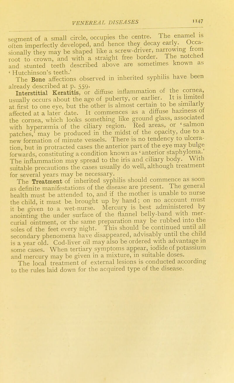 segment of a small circle, occupies the centre. 1 he enamel is often imperfectly developed, and hence they decay early. Occa- sionally they may be shaped like a screw-driver, narrowing from root to crown, and with a straight free border. The notched and stunted teeth described above are sometimes known as ' Hutchinson's teeth.' The Bone affections observed in inherited syphilis have been already described at p. 559. Interstitial Keratitis, or diffuse inflammation of the cornea, usually occurs about the age of puberty, or earlier. It is limited at first to one eye, but the other is almost certain to be similarly affected at a later date. It commences as a diffuse haziness of the cornea, which looks something like ground glass, associated with hyperemia of the ciliary region. Red areas, or ' salmon patches,' may be produced in the midst of the opacity, due to a new formation of minute vessels. There is no tendency to ulcera- tion, but in protracted cases the anterior part of the eye may bulge forwards, constituting a condition known as 'anterior staphyloma The inflammation may spread to the iris and ciliary body. With suitable precautions the cases usually do well, although treatment for several years may be necessary. The Treatment of inherited syphilis should commence as soon as definite manifestations of the disease are present. The general health must be attended to, and if the mother is unable to nurse the child, it must be. brought up by hand; on no account must it be o-iven to a wet-nurse. Mercury is best administered by anointing the under surface of the flannel belly-band with mer- curial ointment, or the same preparation may be rubbed into the soles of the feet every night. This should be continued until all secondary phenomena have disappeared, advisably until the child is a year old. Cod-liver oil may also be ordered with advantage m some cases. When tertiary symptoms appear, iodide of potassium and mercury may be given in a mixture, in suitable doses. The local treatment of external lesions is conducted according to the rules laid down for the acquired type of the disease.