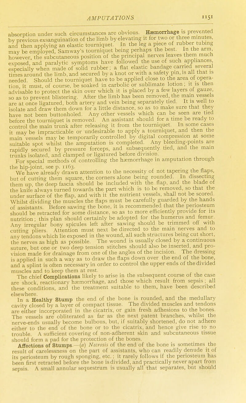AMPUTATIONS S1 absorption under such circumstances are obvious. Haemorrhage is prevented by previous exsanguination of the limb by elevating it for two or three minutes, and then applying^ an elastic tourniquet. In the leg a piece of rubber tubing may be employed, Samway's tourniquet being perhaps the best. In the arm however, the subcutaneous position of the principal nerves leaves them much exposed, and paralytic symptoms have followed the use of such appliances especially when made of solid rubber; a flat elastic bandage carried several times around the limb, and secured by a knot or with a safety pin, is all that is needed Should the tourniquet have to be applied close to the area ot opera- tion it must, of course, be soaked in carbolic or sublimate lotion; it is then advisable to protect the skin over which it is placed by a few layers of gauze, so as to prevent blistering. After the limb has been removed, the main vessels are at once ligatured, both artery and vein being separately tied. It is well to isolate and draw them down for a little distance, so as to make sure that they have not been buttonholed. Any other vessels which can be seen are tied before the tourniquet is removed. An assistant should for a time be ready to control the main trunk after releasing it from the tourniquet. In some cases it may be impracticable or undesirable to apply a tourniquet, and then the main vessels may be temporarily controlled by digital compression at some suitable spot whilst the amputation is completed. Any bleeding-points are rapidly secured by pressure forceps, and subsequently tied, and the main trunks isolated, and clamped or ligatured before division. _ For special methods of controlling the haemorrhage m amputation through the hip-joint, see p. 1163. , We have already drawn attention to the necessity of not tapering the naps, but of cutting them square, the corners alone being rounded. In dissecting them up the deep fascia should be included with the flap, and the blade of the knife always turned towards the part which is to be removed, so that the under surface of the flap, and with it the nutrient vessels, shall not be scored. Whilst dividing the muscles the flaps must be carefully guarded by the hands of assistants. Before sawing the bone, it is recommended that the periosteum should be retracted for some distance, so as to more efficiently provide for its nutrition ; this plan should certainly be adopted for the humerus and femur. \ny irregular bony spicules left after sawing should be trimmed off with cutting pliers. Attention must next be directed to the main nerves and to any tendons which lie exposed in the wound, all such structures being cut short, the nerves as high as possible. The wound is usually closed by a continuous suture but one or two deep tension stitches should also be inserted, and pro- vision 'made for drainage from one of the angles of the incision. The dressing is applied in such a way as to draw the flaps down over the end of the bone, and a splint is often necessary in order to control the upper ends of the divided muscles and to keep them at rest. The chief Complications likely to arise in the subsequent course of the case are shock, reactionary hemorrhage, and those which result from sepsis ; all these conditions, and the treatment suitable to them, have been described elsewhere In a Healthy Stump the end of the bone is rounded, and the medullary cavity closed by a layer of compact tissue. The divided muscles and tendons are either incorporated in the cicatrix, or gain fresh adhesions to the bones. The vessels are obliterated as far as the next patent branches, whilst the nerve-ends usually become bulbous, but, if suitably shortened, do not adhere either to the end of the bone or to the cicatrix, and hence give rise to no trouble. A sufficient covering of non-adherent skin and subcutaneous tissue should form a pad for the protection of the bones. Affections of Stumps {a) Necrosis of the end of the bone is sometimes the result of carelessness on the part of assistants, who can readily denude it of its periosteum by rough sponging, etc.; it rarely follows if the periosteum has been first retracted before the bone is divided, and practically never apart from sepsis. A small annular sequestrum is usually all that separates, but should