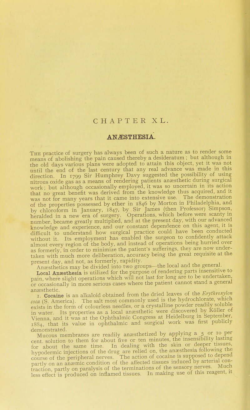 CHAPTER XL. ANESTHESIA. The practice of surgery has always been of such a nature as to render some means of abolishing the pain caused thereby a desideratum ; but although in the old days various plans were adopted to attain this object, yet it was not until the end of the last century that any real advance was made in this direction. In 1799 Sir Humphrey Davy suggested the possibility of using nitrous oxide gas as a means of rendering patients anaesthetic during surgical work; but although occasionally employed, it was so uncertain in its action that no great benefit was derived from the knowledge thus acquired, and it was not for many years that it came into extensive use. The demonstration of the properties possessed by ether in 1846 by Morton in Philadelphia, and by chloroform in January, 1847, by sir James (then Professor; Simpson, heralded in a new era of surgery. Operations, which before were scanty in number, became greatly multiplied, and at the present day, with our advanced knowledge and experience, and our constant dependence on this agent, it is difficult to understand how surgical practice could have been conducted without it Its employment has enabled the surgeon to confidently attack almost every region of the body, and instead of operations being hurried over as formerly in order to minimize the patient's sufferings, they are now under- taken with much more deliberation, accuracy being the great requisite at the present day, and not, as formerly, rapidity. Anaesthetics may be divided into two groups—the local and the general. Local Anaesthesia is utilized for the purpose of rendering parts insensitive to pain, where slight operations which will not last for long are to be undertaken or occasionally in more serious cases where the patient cannot stand a general eLU 32 S11~1611C 1 Cocaine is an alkaloid obtained from the dried leaves of the Erythroxylon coca (S. America . The salt most commonly used is the hydrochlorate, which exists in the form of colourless needles, or a crystalline powder readily soluble in water. Its properties as a local anaesthetic were discovered by Roller ot Vienna, and it was at the Ophthalmic Congress at Heidelburg in September, 1884, that its value in ophthalmic and surgical work was first publicly demonstrated. Mucous membranes are readily anaesthetized by applying a 5 or 10 per cent solution to them for about five or ten minutes, the insensibility lasting for about the same time. In dealing with the skin or deeper tissues, hypodermic injections of the drug are relied on, the anaesthesia following the course of the peripheral nerves. The action of cocaine is supposed to depend partly on an anaemic condition of the affected tissues induced by arterial con- traction, partly on paralysis of the terminations of the sensory nerves. Much less effect is produced on inflamed tissues. In making use of this reagent, it