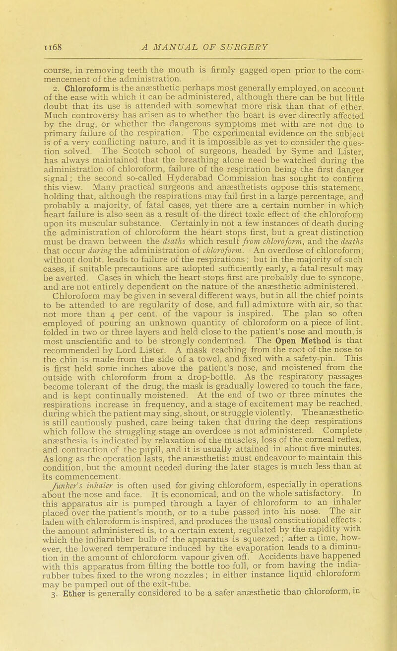 course, in removing teeth the mouth is firmly gagged open prior to the com- mencement of the administration. 2. Chloroform is the anaesthetic perhaps most generally employed, on account of the ease with which it can be administered, although there can be but little doubt that its use is attended with somewhat more risk than that of ether. Much controversy has arisen as to whether the heart is ever directly affected by the drug, or whether the dangerous symptoms met with are not due to primary failure of the respiration. The experimental evidence on the subject is of a very conflicting nature, and it is impossible as yet to consider the ques- tion solved. The Scotch school of surgeons, headed by Syme and Lister, has always maintained that the breathing alone need be watched during the administration of chloroform, failure of the respiration being the first danger signal ; the second so-called Hyderabad Commission has sought to confirm this view. Many practical surgeons and anaesthetists oppose this statement, holding that, although the respirations may fail first in a large percentage, and probably a majority, of fatal cases, yet there are a certain number in which heart failure is also seen as a result of- the direct toxic effect of the chloroform upon its muscular substance. Certainly in not a few instances of death during the administration of chloroform the heart stops first, but a great distinction must be drawn between the deaths which result from chloroform, and the deaths that occur during the administration of chloroform. An overdose of chloroform, without doubt, leads to failure of the respirations ; but in the majority of such cases, if suitable precautions are adopted sufficiently early, a fatal result may be averted. Cases in which the heart stops first are probably due to syncope, and are not entirely dependent on the nature of the anaesthetic administered. Chloroform may be given in several different ways, but in all the chief points to be attended to are regularity of dose, and full admixture with air, so that not more than 4 per cent, of the vapour is inspired. The plan so often employed of pouring an unknown quantity of chloroform on a piece of lint, folded in two or three layers and held close to the patient's nose and mouth, is most unscientific and to be strongly condemned. The Open Method is that recommended by Lord Lister. A mask reaching from the root of the nose to the chin is made from the side of a towel, and fixed with a safety-pin. This is first held some inches above the patient's nose, and moistened from the outside with chloroform from a drop-bottle. As the respiratory passages become tolerant of the drug, the mask is gradually lowered to touch the face, and is kept continually moistened. At the end of two or three minutes the respirations increase in frequency, and a stage of excitement may be reached, during which the patient may sing, shout, or struggle violently. The anaesthetic- is still cautiously pushed, care being taken that during the deep respirations which follow the struggling stage an overdose is not administered. Complete anaesthesia is indicated by relaxation of the muscles, loss of the corneal reflex, and contraction of the pupil, and it is usually attained in about five minutes. As long as the operation lasts, the anaesthetist must endeavour to maintain this condition, but the amount needed during the later stages is much less than at its commencement. Junker's inhaler is often used for giving chloroform, especially in operations about the nose and face. It is economical, and on the whole satisfactory. In this apparatus air is pumped through a layer of chloroform to an inhaler placed over the patient's mouth, or to a tube passed into his nose. The air laden with chloroform is inspired, and produces the usual constitutional effects ; the amount administered is, to a certain extent, regulated by the rapidity with which the indiarubber bulb of the apparatus is squeezed ; after a time, how- ever, the lowered temperature induced by the evaporation leads to a diminu- tion in the amount of chloroform vapour given off. Accidents have happened with this apparatus from filling the bottle too full, or from having the india- rubber tubes fixed to the wrong nozzles ; in either instance liquid chloroform may be pumped out of the exit-tube. 3. Ether is generally considered to be a safer anaesthetic than chloroform, in