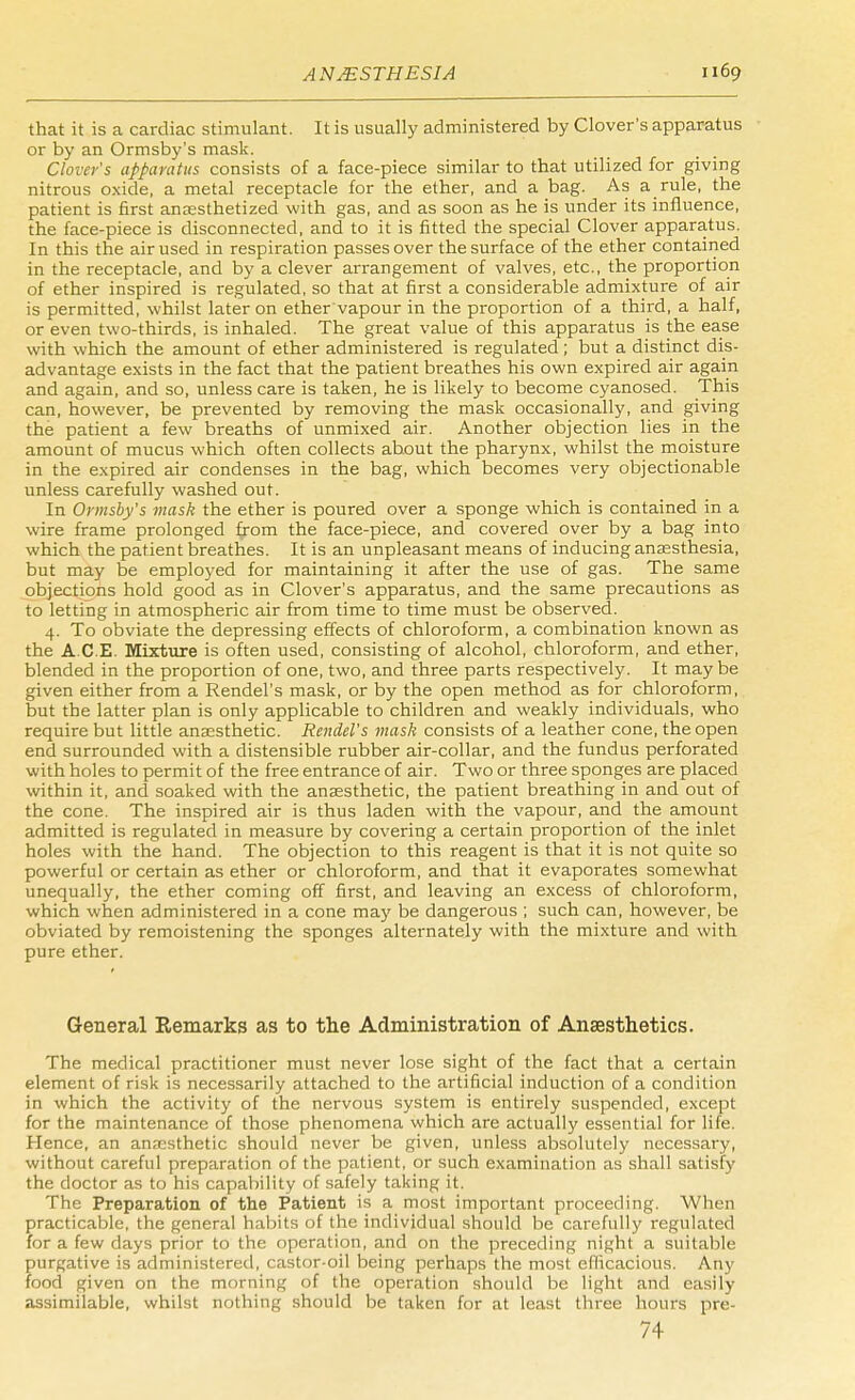 that it is a cardiac stimulant. It is usually administered by Clover's apparatus or by an Ormsby's mask. Clover's apparatus consists of a face-piece similar to that utilized for giving nitrous oxide, a metal receptacle for the ether, and a bag. As a rule, the patient is first anaesthetized with gas, and as soon as he is under its influence, the face-piece is disconnected, and to it is fitted the special Clover apparatus. In this the air used in respiration passes over the surface of the ether contained in the receptacle, and by a clever arrangement of valves, etc., the proportion of ether inspired is regulated, so that at first a considerable admixture of air is permitted, whilst later on ether'vapour in the proportion of a third, a half, or even two-thirds, is inhaled. The great value of this apparatus is the ease with which the amount of ether administered is regulated ; but a distinct dis- advantage exists in the fact that the patient breathes his own expired air again and again, and so, unless care is taken, he is likely to become cyanosed. This can, however, be prevented by removing the mask occasionally, and giving the patient a few breaths of unmixed air. Another objection lies in the amount of mucus which often collects about the pharynx, whilst the moisture in the expired air condenses in the bag, which becomes very objectionable unless carefully washed out. In Ormsby's mask the ether is poured over a sponge which is contained in a wire frame prolonged from the face-piece, and covered over by a bag into which the patient breathes. It is an unpleasant means of inducing anaesthesia, but may be employed for maintaining it after the use of gas. The same objections hold good as in Clover's apparatus, and the same precautions as to letting in atmospheric air from time to time must be observed. 4. To obviate the depressing effects of chloroform, a combination known as the ACE. Mixture is often used, consisting of alcohol, chloroform, and ether, blended in the proportion of one, two, and three parts respectively. It may be given either from a Rendel's mask, or by the open method as for chloroform, but the latter plan is only applicable to children and weakly individuals, who require but little anaesthetic. Rendel's mask consists of a leather cone, the open end surrounded with a distensible rubber air-collar, and the fundus perforated with holes to permit of the free entrance of air. Two or three sponges are placed within it, and soaked with the anaesthetic, the patient breathing in and out of the cone. The inspired air is thus laden with the vapour, and the amount admitted is regulated in measure by covering a certain proportion of the inlet holes with the hand. The objection to this reagent is that it is not quite so powerful or certain as ether or chloroform, and that it evaporates somewhat unequally, the ether coming off first, and leaving an excess of chloroform, which when administered in a cone may be dangerous ; such can, however, be obviated by remoistening the sponges alternately with the mixture and with pure ether. General Remarks as to the Administration of Anaesthetics. The medical practitioner must never lose sight of the fact that a certain element of risk is necessarily attached to the artificial induction of a condition in which the activity of the nervous system is entirely suspended, except for the maintenance of those phenomena which are actually essential for life. Hence, an anaesthetic should never be given, unless absolutely necessary, without careful preparation of the patient, or such examination as shall satisfy the doctor as to his capability of safely taking it. The Preparation of the Patient is a most important proceeding. When practicable, the general habits of the individual should be carefully regulated for a few days prior to the operation, and on the preceding night a suitable purgative is administered, castor-oil being perhaps the most efficacious. Any food given on the morning of the operation should be light and easily assimilable, whilst nothing should be taken for at least three hours pre- 74