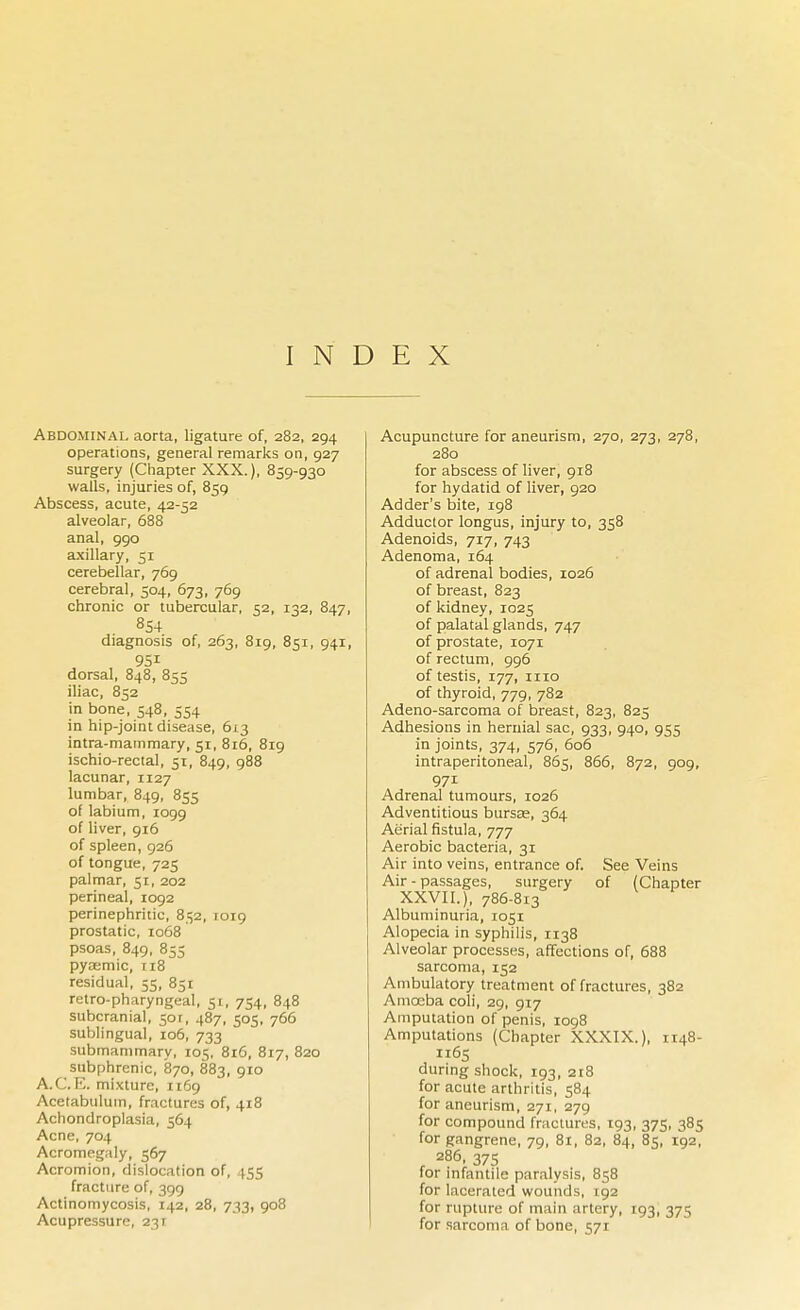 INDEX Abdominal aorta, ligature of, 282, 294 operations, general remarks on, 927 surgery (Chapter XXX.), 859-930 walls, injuries of, 859 Abscess, acute, 42-52 alveolar, 688 anal, 990 axillary, 51 cerebellar, 769 cerebral, 504, 673, 769 chronic or tubercular, 52, 132, 847, 8S4 diagnosis of, 263, 819, 851, 941, dorsal, 848, 855 iliac, 852 in bone, 548, 554 in hip-joint disease, 613 intra-mammary, 51, 816, 819 ischio-rectal, 51, 849, 988 lacunar, 1127 lumbar, 849, 855 of labium, 1099 of liver, 916 of spleen, 926 of tongue, 725 palmar, 51, 202 perineal, 1092 perinephritic, 852, 1019 prostatic, 1068 psoas, 849, 855 pyaemic, 118 residual, 55, 851 retro-pharyngeal, 51, 754, 848 subcranial, 50r, 487, 505, 766 sublingual, 106, 733 submammary, 105, 816, 817, 820 subphrenic, 870, 883, 910 A.C. E. mixture, 1169 Acetabulum, fractures of, 418 Achondroplasia, 564 Acne, 704 Acromegaly, 567 Acromion, dislocation of, 455 fracture of, 399 Actinomycosis, 142, 28, 733, 908 Acupressure, 231 Acupuncture for aneurism, 270, 273, 278, 280 for abscess of liver, 918 for hydatid of liver, 920 Adder's bite, 198 Adductor longus, injury to, 358 Adenoids, 717, 743 Adenoma, 164 of adrenal bodies, 1026 of breast, 823 of kidney, 1025 of palatal glands, 747 of prostate, 1071 of rectum, 996 of testis, 177, 1110 of thyroid, 779, 782 Adeno-sarcoma of breast, 823, 825 Adhesions in hernial sac, 933, 940, 955 in joints, 374, 576, 606 intraperitoneal, 865, 866, 872, 909, 971 Adrenal tumours, 1026 Adventitious bursas, 364 Aerial fistula, 777 Aerobic bacteria, 31 Air into veins, entrance of. See Veins Air - passages, surgery of (Chapter XXVII.), 786-813 Albuminuria, 1051 Alopecia in syphilis, 1138 Alveolar processes, affections of, 688 sarcoma, 152 Ambulatory treatment of fractures, 382 Amceba coli, 29, 917 Amputation of penis, 1098 Amputations (Chapter XXXIX.), 1148- 1165 during shock, 193, 218 for acute arthritis, 584 for aneurism, 271, 279 for compound fractures, 193, 375, 385 for gangrene, 79, 81, 82, 84, 85, 192, 286, 375 for infantile paralysis, 858 for lacerated wounds, 192 for rupture of main artery, 193, 375 for sarcoma of bone, 571