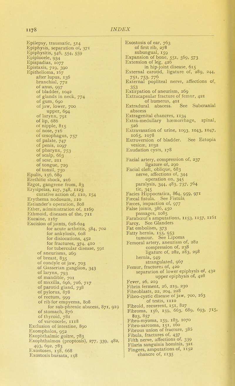 Epilepsy, traumatic, 514 Epiphysis, separation of, 371 Epiphysitis, 546, 554, 559 Epiplocele, 934 Epispadias, 1077 Epistaxis, 719, 390 Epithelioma, 167 after lupus, 136 branchial, 772 of anus, 997 of bladder, 1042 of glands in neck, 774 of gum, 690 of jaw, lower, 700 upper, 694 of larynx, 791 of lip, 686 of nipple, 815 of nose, 716 of oesophagus, 757 of palate, 747 of penis, 1097 of pharynx, 753 of scalp, 663 of scar, 211 of tongue, 729 of tonsil, 750 Epulis, 156, 689 Erethitic shock, 216 Ergot, gangrene from, 83 Erysipelas, 107, 748, 1123 curative action of, 110, 154 Erythema nodosum, no Estlander's operation, 808 Ether, administration of, 1169 Ethmoid, diseases of the, 711 Eucaine, 1167 Excision of joints, 618-624 for acute arthritis, 584, 702 for ankylosis, 608 for dislocations, 452 for fractures, 374, 410 for tubercular disease, 591 of aneurisms, 269 of breast, 835 of condyle of jaw, 703 of Gasserian ganglion, 343 of larynx, 793 of mandible, 701 of maxilla, 696, 716, 717 of parotid gland, 738 of pylorus, 878 of rectum, 999 of rib for empyema, 808 for sub-phrenic abscess, 871, 919 of stomach, 876 of thyroid, 781 of varicocele, 1118 Exclusion of intestine, 890 Exomphalos, 952 Exophthalmic goitre, 783 Exophthalmos (proptosis), 277, 339, 482, 493. 692, 783 Exostoses, 158, 668 Exostosis bursata, 158 Exostosis of ear, 763 of first rib, 278 subungual, 159 Expansion of bone, 551, 569, 573 Extension of leg, 426 in hip-joint disease, 615 External carotid, ligature of, 289, 244, 751, 753, 776 External popliteal nerve, affections of, 353 Extirpation of aneurism, 269 Extracapsular fracture of femur, 421 of humerus, 401 Extradural abscess. See Subcranial abscess Extragenital chancres, 1134 Extra-medullary hcemorrhage, spinal, 526 Extravasation of urine, 1093, 1043, 1047, 1065, 1078 Extroversion of bladder. See Ectopia vesicae, 1032 Exudation cysts, 178 Facial artery, compression of, 237 ligature of, 290 Facial cleft, oblique, 683 nerve, affections of, 344 operation on, 345 paralysis, 344, 483, 737, 764 tic, 345 Facies Hippocratica, 864, 959, 971 Faecal fistula. See Fistula Fasces, impaction of, 977 False joints, 386, 450 passages, 1085 Faraboeuf's amputations, 1153, 1157. 61 Farcy. See Glanders Fat embolism, 373 Fatty hernia, 155, 953 tumour. See Lipoma Femoral artery, aneurism of, 282 compression of, 238 ligature of, 282, 283, 298 hernia, 949 strangulated, 967 Femur, fractures of, 420 separation of lower epiphysis of, 432 upper epiphysis of, 428 Fever, 26, 219 Fibrin ferment, 26, 219, 230 Fibroblasts, 22, 204, 228 Fibro-cystic disease of jaw, 700, 163 of testis, mo Fibroid, recurrent, 151, 827 Fibroma, 156, 159, 663, 689, 693, 715. 823, 857 Fibro-myoma, 159, 183, 1070 Fibro-sarcoma, 151, 160 Fibrous union of fracture, 386 Fibula, fractures of, 437 Fifth nerve, affections of, 339 Filaria sanguinis hominis, 321 Fingers, amputations of, n 52 chancre of, 1135