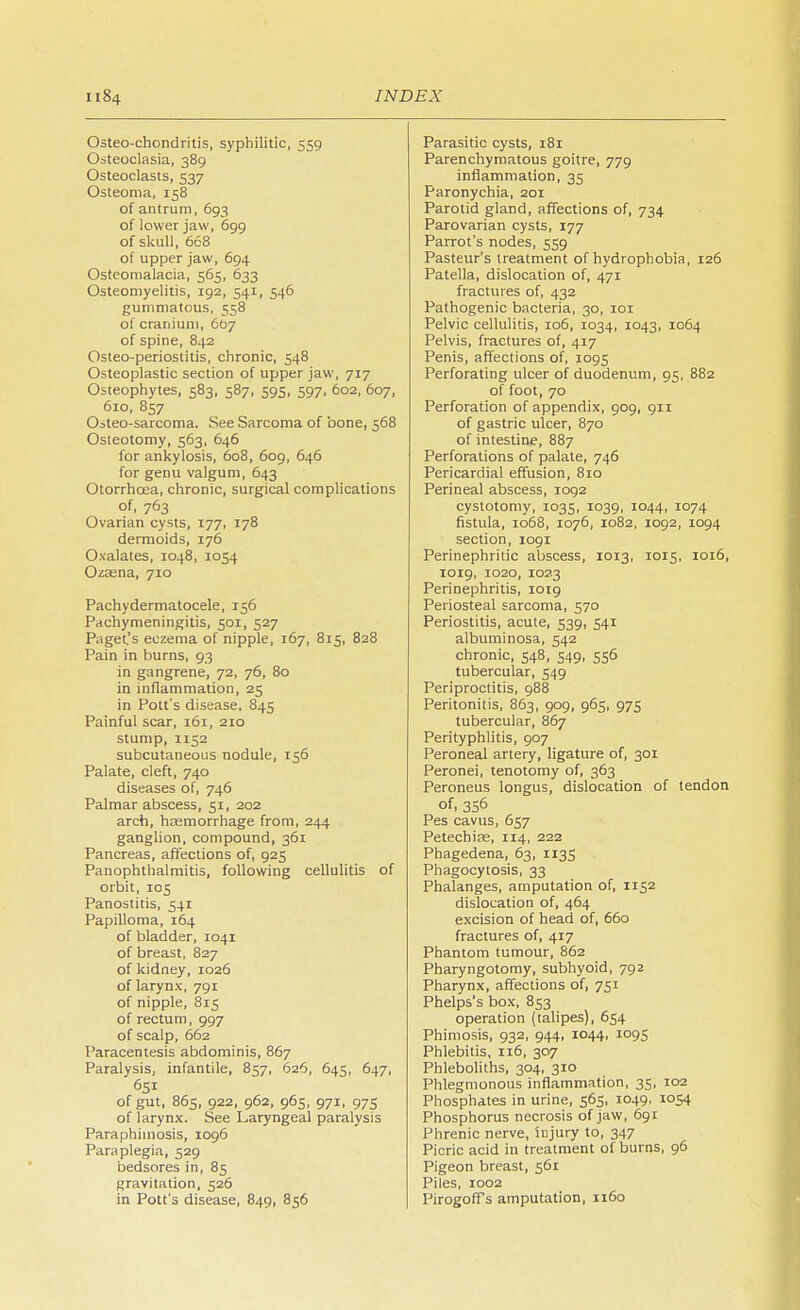 Osteo-chondritis, syphilitic, 559 Osteoclasia, 389 Osteoclasts, 537 Osteoma, 158 of antrum, 693 of lower jaw, 699 of skull, 668 of upper jaw, 694 Osteomalacia, 565, 633 Osteomyelitis, 192, 541, 546 gummatous, 558 of cranium, 667 of spine, 842 Osteo-periostitis, chronic, 548 Osteoplastic section of upper jaw, 717 Osteophytes, 583, 587, 595, 597, 602, 607, 610, 857 Osteo-sarcoma. See Sarcoma of bone, 568 Osteotomy, 563, 646 for ankylosis, 608, 609, 646 for genu valgum, 643 Otorrhcea, chronic, surgical complications of, 763 Ovarian cysts, 177, 178 dermoids, 176 Oxalates, 1048, 1054 Ozaena, 710 Pachydermatocele, 156 Pachymeningitis, 501, 527 Paget.'s eczema of nipple, 167, 815, 828 Pain in burns, 93 in gangrene, 72, 76, 80 in inflammation, 25 in Pott's disease, 845 Painful scar, 161, 210 stump, 1152 subcutaneous nodule, 156 Palate, cleft, 740 diseases of, 746 Palmar abscess, 51, 202 arch, haemorrhage from, 244 ganglion, compound, 361 Pancreas, affections of, 925 Panophthalmitis, following cellulitis of orbit, 105 Panostitis, 541 Papilloma, 164 of bladder, 1041 of breast, 827 of kidney, 1026 of larynx, 791 of nipple, 815 of rectum, 997 of scalp, 662 Paracentesis abdominis, 867 Paralysis, infantile, 857, 626, 645, 647, 651 of gut, 865, 922, 962, 965, 971, 975 of larynx. See Laryngeal paralysis Paraphimosis, 1096 Paraplegia, 529 bedsores in, 85 gravitation, 526 in Pott's disease, 849, 856 Parasitic cysts, 181 Parenchymatous goitre, 779 inflammation, 35 Paronychia, 201 Parotid gland, affections of, 734 Parovarian cysts, 177 Parrot's nodes, 559 Pasteur's treatment of hydrophobia, 126 Patella, dislocation of, 471 fractures of, 432 Pathogenic bacteria, 30, 101 Pelvic cellulitis, 106, 1034, 1043, 1064 Pelvis, fractures of, 417 Penis, affections of, 1095 Perforating ulcer of duodenum, 95, 882 of foot, 70 Perforation of appendix, 909, 911 of gastric ulcer, 870 of intestine, 887 Perforations of palate, 746 Pericardial effusion, 810 Perineal abscess, 1092 cystotomy, 1035, 1039, 1044, 1074 fistula, 1068, 1076, 1082, 1092, 1094 section, 1091 Perinephritic abscess, 1013, 1015, 1016, 1019, 1020, 1023 Perinephritis, 1019 Periosteal sarcoma, 570 Periostitis, acute, 539, 541 albuminosa, 542 chronic, 548, 549. 556 tubercular, 549 Periproctitis, 988 Peritonitis, 863, 909, 965, 975 tubercular, 867 Perityphlitis, 907 Peroneal artery, ligature of, 301 Peronei, tenotomy of, 363 Peroneus longus, dislocation of tendon of, 3S6 Pes cavus, 657 Petechias, 114, 222 Phagedena, 63, 1135 Phagocytosis, 33 Phalanges, amputation of, 1152 dislocation of, 464 excision of head of, 660 fractures of, 417 Phantom tumour, 862 Pharyngotomy, subhyoid, 792 Pharynx, affections of, 751 Phelps's box, 853 operation (talipes), 654 Phimosis, 932, 944, 1044, 1095 Phlebitis, 116, 307 Phleboliths, 304, 310 Phlegmonous inflammation, 35, 102 Phosphates in urine, 565, 1049, 1054 Phosphorus necrosis of jaw, 691 Phrenic nerve, injury to, 347 Picric acid in treatment of burns, 96 Pigeon breast, 561 Piles, 1002 Pirogoff s amputation, 1160