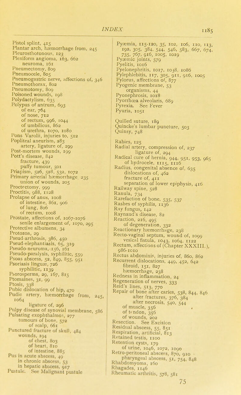 INDEX u8S Pistol splint, 415 Plantar arch, haemorrhage from, 245 Pleurosthotonous, 123 Ple.xiform angioma, 163, 662 neuroma, 161 Pneumectomy, 809 Pneumocele, 805 Pneumogastric nerve, affections of, 346 Pneumothorax, 802 Pneumotomy, 809 Poisoned wounds, 198 Polydactylism, 635 Polypus of antrum, 693 of ear, 764 of nose, 712 of rectum, 996, 1044 of umbilicus, 862 of urethra, 1070, 1080 Pons Varolii, injuries to, 512 Popliteal aneurism, 283 artery, ligature of, 299 Post-mortem wounds, 199 Pott's disease, 842 fracture, 439 puffy tumour, 501 Priapism, 526, 528, 532, 1072 Primary arterial haemorrhage. 235 union of wounds, 205 Proctectomy. 999 Proctitis, 988, 1128 Prolapse of anus, 1008 of intestine, 861, 906 of lung, 806 of rectum, 1008 Prostate, affections of, 1067-1076 senile enlargement of, 1070, 295 Protective albumens, 34 Protozoa, 29 Pseud arthrosis, 386, 450 Pseud-elephantiasis, 65, 319 Pseudo-neuroma, 156, 161 Pseudo-paralysis, syphilitic, 559 Psoas abscess, 52, 849, 855, 951 Psoriasis lingua;, 726 syphilitic, 1139 Psorosperms, 29, 167, 815 Ptomaines, 31, 99 Ptosis, 338 Pubic dislocation of hip, 470 Pudic artery, haemorrhage from, 245, 1064 ligature of, 296 Pulpy disease of synovial membrane, 586 Pulsating exophthalmos 277 tumours of bone, 572 of scalp, 661 Punctured fracture of skull, 484 wounds, 194 of chest, 803 of heart, 810 of intestine, 885 Pus in acute abscess, 49 in chronic abscess, 53 in hepatic abscess, 917 Pustule. See Malignant pustule Pyaemia, 115-120, 35, 102, 106, no, 113, r92. 305. 384, 544. 546, 583. 667, 674, 735. 767. 9l6> IOOS. !Oi9 Pyasmic joints, 579 Pyelitis, 1016 Pyelonephritis, 1017, 1038, 1086 Pylephlebitis, 117, 305, 911, 916, 1005 Pylorus, affections of, 877 Pyogenic membrane, 53 organisms, 44 Pyonephrosis, 1018 Pyorrhoea alveolaris, 689 Pyrexia. See Fever Pyuria, 1051 Quilled suture, 189 Quincke's lumbar puncture, 503 Quinsy, 748 Rabies, 125 Radial artery, compression of, 237 ligature of, 294 Radical cure of hernia, 944, 951, 953, 965 of hydrocele, 1115, 1116 Radius, congenital absence of, 635 dislocations of, 462 fracture of, 411 separation of lower epiphysis, 416 Railway spine, 528 Ranula, 734 Rarefaction of bone, 535, 537 Rashes of syphilis, 1136 Ray fungus, 142 Raynaud's disease, 82 Reaction, 216, 493 of degeneration, 332 Reactionary haemorrhage, 238 Recto-vaginal septum, wound of, 1099 vesical fistula, 1043, 1064, 1122 Rectum, affections of (Chapter XXXIII.), 986-1010 Rectus abdominis, injuries of, 860, 862 Recurrent dislocations, 449, 452, 642 fibroid, 151, 827 haemorrhage, 238 Redness in inflammation, 24 Regeneration of nerves, 333 Reid's lines, 513, 770 Repair of bone after caries, 538, 844, 846 after fractures, 376, 384 after necrosis, 540, 544 of muscle, 356 . of ti-ndon, 356 of wounds, 202 Resection. See Excision Residual abscess, 53, 8^1 Respiration, artificial, 813 Ri'tained testis, 1100 Retention cysts, 179 of urine, 1046, 1072, 1090 Retro-peritoneal abscess, 870, 910 • pharyngeal abscess, 51, 754, 848 Rhabdomyoma, 160 Rhagades, 1146 Rheumatic arthritis, 578, 581 75