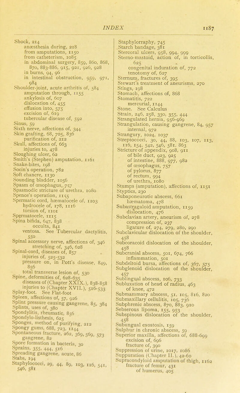 Shock, 214 ancesthesia during, 218 from amputations, 1150 from catheterism, 1085 in abdominal surgery, 859, 860, 868, 870, 883-886, 915, 921, 926, 928 in burns, 94, 96 in intestinal obstruction, 959, 971, 984 Shoulder-joint, acute arthritis of, 584 amputation through, 1155 ankylosis of, 607 dislocation of, 455 effusion into, 575 excision of, 619 tubercular disease of, 592 Sinus, 59 Sixth nerve, affections of, 344 Skin grafting, 68, 705, 836 purification of, 212 Skull, affections of, 663 injuries to, 478 Sloughing ulcer, 62 Smith's (Stephen) amputation, 1161 Snake-bites, 198 Socin's operation, 782 Soft chancre, 1130 Sounding bladder, 1056 Spasm of oesophagus, 757 Spasmodic stricture of urethra, 1080 Spence's operation, 11^5 Spermatic cord, haematocele of, 1103 hydrocele of, 178, n 16 torsion of, 1101 Spermatocele, 1115 -Spina bifida, 647, 838 occulta, 841 ventosa. See Tubercular dactylitis, c • 550 Spinal accessory nerve, affections of, 346 stretching of, 346, 628 Spinal-cord, diseases of, 857 injuries of, 525-532 pressure on, in Fott's disease, 840, 856 total transverse lesion of, 530 Spine, deformities of, 628-635 diseases of (Chapter XXIX.), 838-858 injuries to (Chapter XVII. , S16.C10 Splay-foot. See Flat-foot Spleen, affections of, 57, 926 Splint pressure causing gangrene, 85, 384 Splints, uses of, 380 Spondylitis, rheumatic, 856 Spondylolisthesis, 625 Sponges, method of purifying, 212 Spongy gums, 688, 723, 1144 Spontaneous fracture, 262, 369, c6q vjo gangrene, 82 3 -3 Spore formation in bacteria 30 Sprains, 355, 444, 516 Spreading gangrene, acute, 86 Stabs, 194 Staphylococci, 29, 44, 89, 103, 116, C41, 546, 581 Staphylorraphy, 745 Starch bandage, 381 Stercoral ulcers, 958, 994, 999 Sterno-mastoid, action of, in torticollis, 625 congenital induration of, 772 tenotomy of, 627 Sternum, fractures of, 395 Stewart's treatment of aneurisms, 270 Stings, 198 Stomach, affections of, 868 Stomatitis, 722 mercurial, 1144 Stone. See Calculus Strain, 246, 258, 330, 355, 444 Strangulated hernia, 956-969 Strangulation, causing gangrene, 84, 957 internal, 972 Strangury, 1024, 1037 Streptococci, 30, 44, 88, 103, 107, 113, 116, 154, 542, 546, 581, 863 Stricture of appendix, 908, 911 of bile duct, 923, 925 of intestine, 888, 977, 982 of oesophagus, 757 of pylorus, 877 of rectum, 994 of urethra, 1080 Stumps (amputation), affections of, 1151 Styptics, 230 Subaponeurotic abscess, 661 haematoma, 478 Subastragaloid amputation, 1159 dislocation, 476 Subclavian artery, aneurism of, 278 compression of, 237 ligature of, 274, 279, 280, 290 Subclavicular dislocation of the shoulder, 458 Subcoracoid dislocation of the shoulder, 458 Subcranial abscess, 501, 674, 766 inflammation, 501 Subdeltoid bursa, affections of, 367, 575 Subglenoid dislocation of the shoulder, 457 Sublingual abscess, 106, 733 Subluxation of head of radius, 463 of knee, 472 Submammary abscess, 51, 105, 816, 820 Submaxillary cellulitis, 105, 736 Subphrenic abscess, 870, 883, 910 Sebserous lipoma, 155, 953 Subspinous dislocation of the shoulder, 458 Subungual exostosis, 159 Sulphur in chronic abscess, 59 Superior maxilla, affections of, 688-699 excision of, 696 fracture of, 390 Suppression of urine, 1017, 1086 Suppuration ((Chapter II.), 42-60 Supracondyloid amputation of thigh, 1162 fracture of femur, 431 of humerus, 405