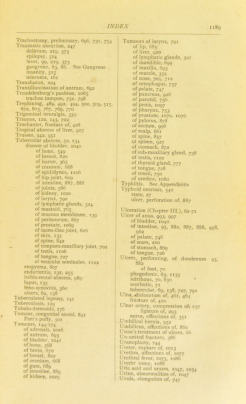 Tracheotomy, preliminary, 696, 731, 754 Traumatic aneurism, 247 delirium, 219, 373 epilepsy, 514 fever, 99, 219, 373 gangrene, 83, 86. See Gangrene insanity, 515 neuroma, 161 Transfusion, 224 Transillumination of antrum, 692 Trendelenburg's position, 1065 trachea tampon, 731, 798 Trephining, 489, 492, 494, 502, 509, 515, 672, 675, 767, 769, 770 Trigeminal neuralgia, 339 Trismus, 122, 143, 702 Trochanter, fracture of, 428 Tropical abscess of liver, 917 Trusses, 942, 951 Tubercular abscess, 52, 134 disease of bladder, 1040 of bone, 549 of breast, 820 of bursas, 365 of cranium, 668 of epididymis, 1106 of hip-joint, 609 of intestine, 887,.888 of joints, 586 of kidney, 1020 of larynx, 790 of lymphatic glands, 324 of mastoid, 765 of mucous membrane, 139 of peritoneum, 867 of prostate, 1069 of sacro-iliac joint, 616 of skin, 135 of spine, 842 of temporo-maxillary joint, 702 of testis, 1106 of tongue, 727 of vesiculae seminales, 1122 empyema, 807 endarteritis, 131, 255 i=chio-rectal abscess, 989 lupus, 135 teno synovitis, 360 ulcers, 6q, 138 Tuberculated leprosy, 141 Tuberculosis, 129 Tubulo-dermoids, 176 Tumour, congenital sacral, 841 Pott's puffy, 501 Tumours, 744-174 of adrenals, 1026 of antrum, 693 of bladder, 1041 of bone, 568 of brain, 670 of breast, 822 of cranium, 668 of gum, 689 of intestine, 889 of kidney, 1025 Tumours of larynx, 791 of lip, 685 of liver, 920 of lymphatic glands, 327 of mandible, 699 of maxilla, 693 of muscle, 359 of nose, 705, 712 of oesophagus, 757 of palate, 747 of pancreas, 926 of parotid, 736 of penis, 1097 of pharynx, 753 of prostate, 1070, 1076 of pylorus, 878 of rectum, 996 of scalp, 661 of spine, 857 of spleen, 927 of stomach, 872 of sub-maxillary gland, 738 of testis, 1110 of thyroid gland, 777 of tongue, 728 of tonsil, 750 of urethra, 1080 Typhlitis. See Appendicitis Typhoid necrosis, 542 state, 27 ulcer, perforation of, 887 Ulceration (Chapter III.), 61-71 Ulcer of anus, 993, 997 of bladder, 1040 of intestine, 95, 882, 887, 888, 958, 962 of palate, 746 of scars, 210 of stomach, 869 of tongue, 726 Ulcers, perforating, of duodenum qc, 882 D of foot, 70 phagedenic, 63, 1135 scirrhous, 70, 830 scorbutic, 71 tubercular, 69, 138, 727, 791 Ulna, .dislocation of, 461, 464 fracture of, 410 Ulnar artery, compression of? 237 ligature of, 293 nerve, affections of, 3^1 Umbilical hernia, 952 Umbilicus, affections of, 862 Unna's treatment of ulcers, 66 Un-united fracture, 386 Uranoplasty, 744 Ureter, rupture of, 1013 Urethra, affections of, 1077 Urethral fever, 1073, 1086 Urethr tomy, 1088 Uric acid and urates, 1047, 1054 Urine, abnormalities of, 1047 Uvula, elongation of, 747