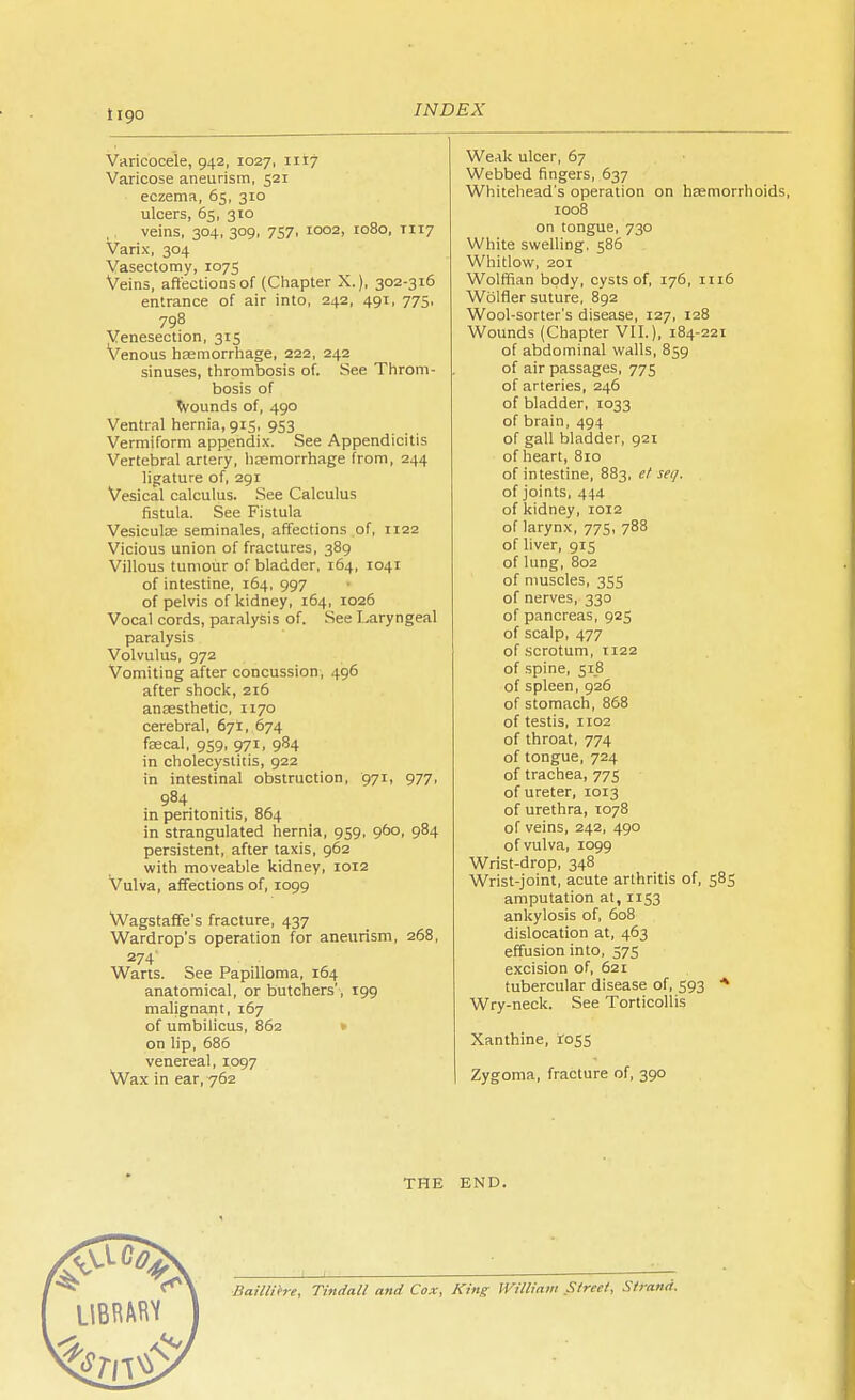 Varicocele, 942, 1027, 1117 Varicose aneurism, 521 eczema, 65, 310 ulcers, 65, 310 veins, 304, 309, 757, 1002, 1080, TI17 Varix, 304 Vasectomy, 1075 Veins, affections of (Chapter X.), 302-316 entrance of air into, 242, 491, 775, 798 Venesection, 315 Venous hasmorrhage, 222, 242 sinuses, thrombosis of. See Throm- bosis of wounds of, 490 Ventral hernia, 915, 953 Vermiform appendix. See Appendicitis Vertebral artery, hemorrhage from, 244 ligature of, 291 Vesical calculus. See Calculus fistula. See Fistula Vesiculse seminales, affections of, 1122 Vicious union of fractures, 389 Villous tumour of bladder, 164, 1041 of intestine, 164, 997 of pelvis of kidney, 164, 1026 Vocal cords, paralysis of. See Laryngeal paralysis Volvulus, 972 Vomiting after concussion, 496 after shock, 216 anaesthetic, 1170 cerebral, 671, 674 fascal, 959, 971, 984 in cholecystitis, 922 in intestinal obstruction, 971, 977, 984 in peritonitis, 864 in strangulated hernia, 959, 960, 984 persistent, after taxis, 962 with moveable kidney, 1012 Vulva, affections of, 1099 Wagstaffe's fracture, 437 Wardrop's operation for aneurism, 268, 274' Warts. See Papilloma, 164 anatomical, or butchers', 199 malignant, 167 of umbilicus, 862 on lip, 686 venereal, 1097 Wax in ear,762 Weak ulcer, 67 Webbed fingers, 637 Whitehead's operation on haemorrhoids, 1008 on tongue, 730 White swelling. 586 Whitlow, 201 Wolffian body, cysts of, 176, 1116 Wolfler suture, 892 Wool-sorter's disease, 127, 128 Wounds (Chapter VII.), 184-221 of abdominal walls, 859 of air passages, 775 of arteries, 246 of bladder, 1033 of brain, 494 of gall bladder, 921 of heart, 810 of intestine, 883, et seq. of joints, 444 of kidney, 1012 of larynx, 775, 788 of liver, 915 of lung, 802 of muscles, 355 of nerves, 330 of pancreas, 925 of scalp, 477 of scrotum, 1122 of spine, 518 of spleen, 926 of stomach, 868 of testis, 1102 of throat, 774 of tongue, 724 of trachea, 775 of ureter, 1013 of urethra, 1078 of veins, 242, 490 of vulva, 1099 Wrist-drop, 348 Wrist-joint, acute arthritis of, 585 amputation at, 1153 ankylosis of, 608 dislocation at, 463 effusion into, 575 excision of, 621 tubercular disease of, 593 * Wry-neck. See Torticollis Xanthine, 1055 Zygoma, fracture of, 390 THE END. Bailliere, Tindall and Cox, King William Street, Strand.