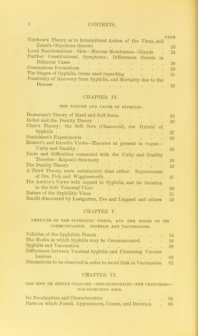 Virchow’s Theory as to Intermittent Action of the Virus, and Zeissl's Objections thereto 23 Local Manifestations : Skin—Mucous Membranes—Glands . 24 Further Constitutional Symptoms; Differences therein in Different Cases 26 Gummatous Formations 29 Tlie Stages of Syphilis, terms used regarding .... 31 Possibility of Recovery from Syphilis, and Mortality due to the Disease CHA.PTER IV. THE NATURE AND CAUSE OF SYPHILIS. Bassereau’s Theory of Hard and Soft Sores 3.5 Rollet and the Duality Theory 30 Clerc’s Theory; the Soft Sore (Chancroid), the Hybrid of Syphilis 37 Danielssen’s Experiments . 38 Hunter’s and Ricord’s Views—Theories at present in vogue— Unity and Duality . . . • 38 Facts and Difficulties connected with the Unity and Duality Theories—Kaposi’s Summary 39 The Duality Theory 42 A Tliird Theoi’y, more satisfactory than either. Experiments of Drs. Pick and Wigglesworth ...... 47 The Author’s Views with regard to Sypliilis, and its Relation to the Soft Venereal Ulcer .50 Nature of the Syphilitic Virus ol Bacilli discovered by Lustgarten, Eve and Lingard and others 52 CHAPTER V. VEHICLES OF THE SYPHILITIC POISON, AND THE MODES OF ITS COMMUNICATION. SYPHILIS AND VACCINATION. Vehicles of the Syphilitic Poison 54 The Modes in which Syphilis may be Communicated. . . 56 Syphilis and Vaccination 08 Differences between Vaccinal Syphilis and Ulcerating Vaccine Lesions 02 Precautions to be observed in order to avoid Risk in ^'accination 62 CHAPTER VI. THE SOFT OR SIMPLE CHANCRE—PSEUDO-SYPHILIS—THE CHANCROID— NON-INFECTING SORE. 1 ts Peculiarities and Characteristics 64 Parts on which Found, Appearances, Course, and Duration . 65