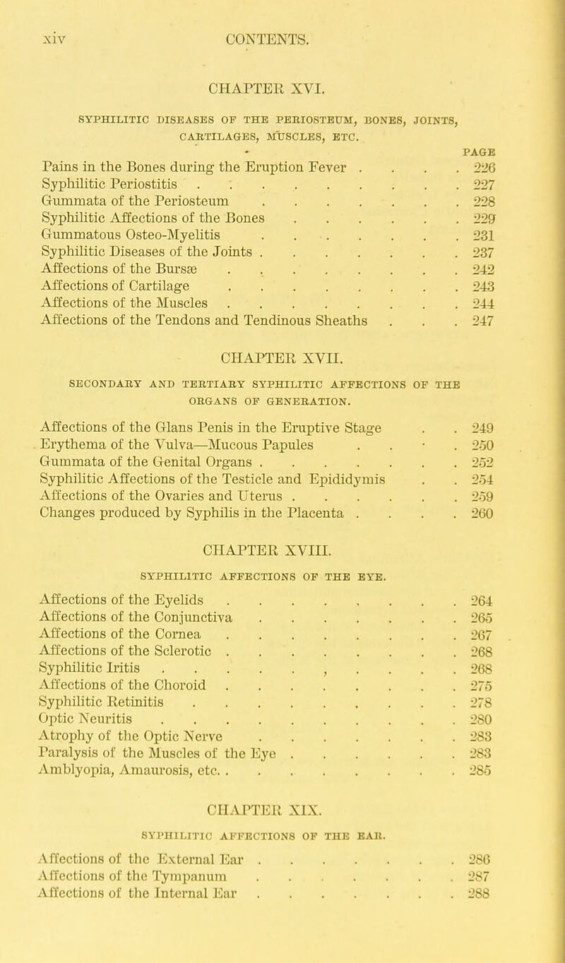 CHAPTER XVI. SYPHILITIC DISEASES OF THE PBHIOSTBUM, BONES, JOINTS, CAETILAGBS, MUSCLES, BTC. Pains in the Bones during the Eruption Fever . . . . Syphilitic Periostitis Gummata of the Periosteum Sypliilitic Affections of the Bones Gummatous Osteo-Myehtis . Syphilitic Diseases of the Joints Affections of the Bm’sse . Affections of Cartilage Affections of the Muscles Affections of the Tendons and Tendinous Sheaths CHAPTER XVII. SECONDABY AND TEBTIAKY SYPHILITIC AFFECTIONS OF THE OBGANS OF GENERATION. Affections of the Gians Penis in the Eruptive Stage Erythema of the Vulva—Mucous Papules . . • . Gummata of the Genital Organs Syphilitic Affections of the Testicle and Epididymis Affections of the Ovaries and Uterus Changes produced by Syphilis in the Placenta .... CHAPTER XVIII. SYPHILITIC AFFECTIONS OF THE EYE. Affections of the Eyehds Affections of the Conjunctiva Affections of the Cornea Affections of the Sclerotic Syphihtic Iritis . . . . Affections of the Choroid Syphilitic Retinitis Optic Neuritis Atrophy of the Optic Nerve Paralysis of the Muscles of the Eye ^imblyopia. Amaurosis, etc CHAPTER XIX. SYPHILITIC AFFECTIONS OF THE EAR. Affections of the External Ear .... Affections of the Tympanum Affections of the Internal Ear .... PAGE 226 227 228 229 231 237 242 243 244 247 249 2.50 252 254 259 260 264 265 267 268 268 275 278 280 283 283 285 286 287 288