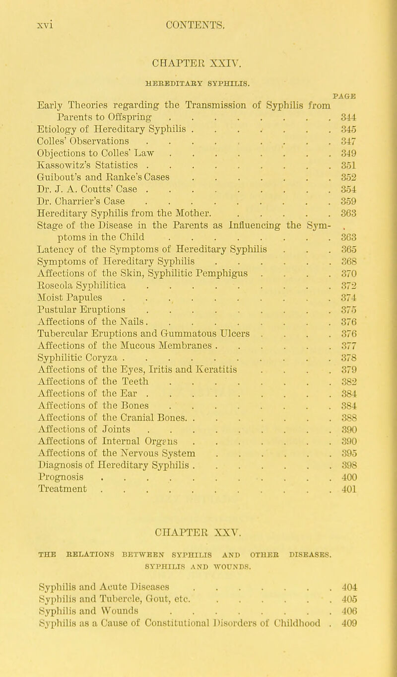CHAPTER XXIV. the HBREDITABY SYPHILIS. Early Theories regarding the Transmission of Syphilis Parents to Offspring Etiology of Hereditary Syphilis Codes’ Observations Objections to Codes' Law Kassowitz’s Statistics . Guibout’s and Ranke’s Cases Dr. J. A. Coutts’ Case . Dr. Charrier’s Case Hereditary Syphilis from the Mother. Stage of the Disease in the Parents as Influencing ptoms in the Child Latency of the Symptoms of Hereditary Syphdis Symptoms of Hereditary Syphilis Affections of the Skin, Syphilitic Pemphigus Roseola Syphilitica Moist Papules Pustular Eruptions Affections of the Nails Tubercular Eruptions and Gummatous Ulcers Affections of the Mucous Membranes . Syphilitic Coryza Affections of the Eyes, Iritis and Keratitis Affections of the Teeth /Affections of the Ear . Affections of the Bones Affections of the Cranial Bones. Affections of Joints /Affections of Internal Orgriis Affections of the Nervous System Diagnosis of Hereditary Syphilis Prognosis .... Treatment .... from PAGE Sym- 344 34o 347 .349 351 352 354 .359 363 363 365 368 370 372 374 375 376 376 377 378 379 382 384 384 388 390 390 395 398 400 401 CHAPTER XXV. THE EELATIONS BETWEEN SYPHILIS ANB OTHER BISEASES. SYPHILIS AND WOUNDS. Syphilis and Acute Diseases 404 Syphilis and Tubercle, Gout, etc. 405 Syphilis and Wounds 406 Syphilis as a Cause of Constitutional 1 lisorders of Childhood . 409