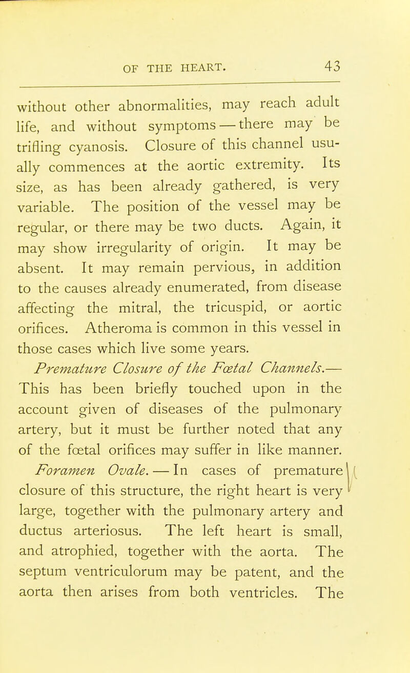 without other abnormalities, may reach adult life, and without symptoms — there may be trifling cyanosis. Closure of this channel usu- ally commences at the aortic extremity. Its size, as has been already gathered, is very variable. The position of the vessel may be regular, or there may be two ducts. Again, it may show irregularity of origin. It may be absent. It may remain pervious, in addition to the causes already enumerated, from disease affecting the mitral, the tricuspid, or aortic orifices. Atheroma is common in this vessel in those cases which live some years. Premature Closure of the Foetal Channels.— This has been briefly touched upon in the account given of diseases of the pulmonary artery, but it must be further noted that any of the fcetal orifices may suffer in like manner. Foramen Ovale. — In cases of premature I' closure of this structure, the right heart is very I' large, together with the pulmonary artery and ductus arteriosus. The left heart is small, and atrophied, together with the aorta. The septum ventriculorum may be patent, and the aorta then arises from both ventricles. The