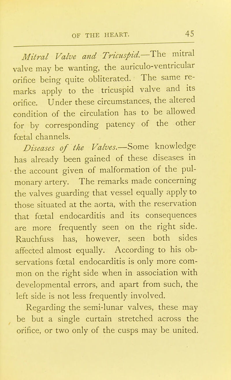 Mitral Valve and Tricuspid.—The mitral valve may be wanting, the auriculo-ventricular orifice being quite obliterated. The same re- marks apply to the tricuspid valve and its orifice. Under these circumstances, the altered condition of the circulation has to be allowed for by corresponding patency of the other foetal channels. Diseases of the Valves.—Some knowledge has already been gained of these diseases in the account given of malformation of the pul- monary artery. The remarks made concerning the valves guarding that vessel equally apply to those situated at the aorta, with the reservation that foetal endocarditis and its consequences are more frequently seen on the right side. Rauchfuss has, however, seen both sides affected almost equally. According to his ob- servations foetal endocarditis is only more com- mon on the right side when in association with developmental errors, and apart from such, the left side is not less frequently involved. Regarding the semi-lunar valves, these may be but a single curtain stretched across the orifice, or two only of the cusps may be united.