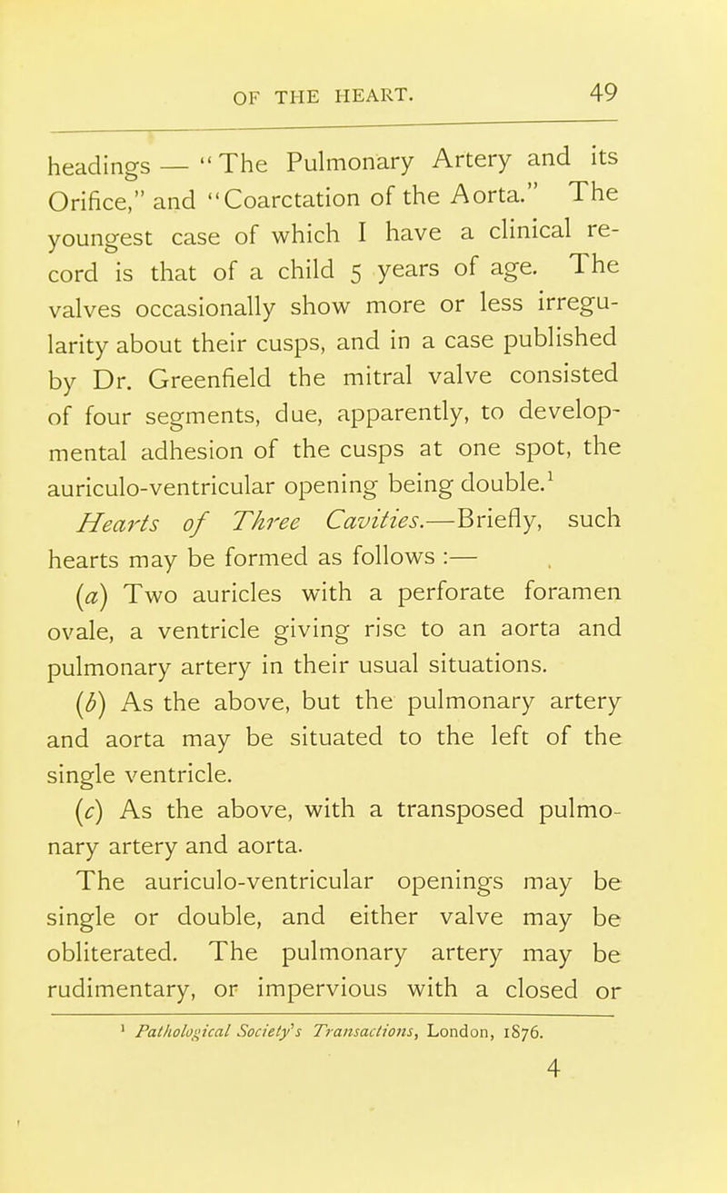 headings —  The Pulmonary Artery and its Orifice, and Coarctation of the Aorta. The youngest case of which I have a clinical re- cord is that of a child 5 years of age. The valves occasionally show more or less irregu- larity about their cusps, and in a case published by Dr. Greenfield the mitral valve consisted of four segments, due, apparently, to develop- mental adhesion of the cusps at one spot, the auriculo-ventricular opening being double.1 Hearts of Three Cavities.—Briefly, such hearts may be formed as follows :— (a) Two auricles with a perforate foramen ovale, a ventricle giving rise to an aorta and pulmonary artery in their usual situations. (6) As the above, but the pulmonary artery and aorta may be situated to the left of the single ventricle. (c) As the above, with a transposed pulmo- nary artery and aorta. The auriculo-ventricular openings may be single or double, and either valve may be obliterated. The pulmonary artery may be rudimentary, or impervious with a closed or 1 Pathological Society's Transactions, London, 1876. 4