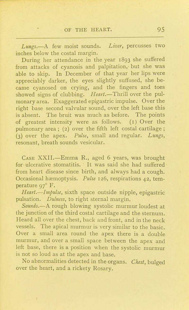 Lungs.—A few moist sounds. Liver, percusses two inches below the costal margin. During her attendance in the year 1893 she suffered from attacks of cyanosis and palpitation, but she was able to skip. In December of that year her lips were appreciably darker, the eyes slightly suffused, she be- came cyanosed on crying, and the fingers and toes showed signs of clubbing. Heart.—Thrill over the pul- monary area. Exaggerated epigastric impulse. Over the right base second valvular sound, over the left base this is absent. The bruit was much as before. The points of greatest intensity were as follows. (1) Over the pulmonary area ; (2) over the fifth left costal cartilage ; (3) over the apex. Pulse, small and regular. Lungs, resonant, breath sounds vesicular. Case XXII.—Emma R., aged 6 years, was brought for ulcerative stomatitis. It was said she had suffered from heart disease since birth, and always had a cough. Occasional haemoptysis. Pulse 126, respirations 42, tem- perature 97° F. Heart.—Impulse, sixth space outside nipple, epigastric pulsation. Dulness, to right sternal margin. Sounds.—A rough blowing systolic murmur loudest at the junction of the third costal cartilage and the sternum. Heard all over the chest, back and front, and in the neck vessels. The apical murmur is very similar to the basic. Over a small area round the apex there is a double murmur, and over a small space between the apex and left base, there is a position when the systolic murmur is not so loud as at the apex and base. No abnormalities detected in the organs. Chest, bulged over the heart, and a rickety Rosary.