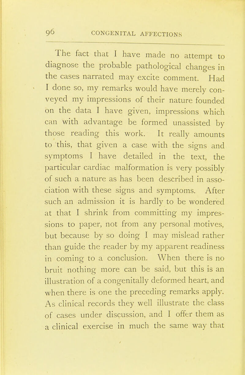 The fact that I have made no attempt to diagnose the probable pathological changes in the cases narrated may excite comment. Had I done so, my remarks would have merely con- veyed my impressions of their nature founded on the data I have given, impressions which can with advantage be formed unassisted by those reading this work. It really amounts to this, that given a case with the signs and symptoms I have detailed in the text, the particular cardiac malformation is very possibly of such a nature as has been described in asso- ciation with these signs and symptoms. After such an admission it is hardly to be wondered at that I shrink from committing my impres- sions to paper, not from any personal motives, but because by so doing I may mislead rather than guide the reader by my apparent readiness in coming to a conclusion. When there is no bruit nothing more can be said, but this is an illustration of a congenitally deformed heart, and when there is one the preceding remarks apply. As clinical records they well illustrate the class of cases under discussion, and I offer them as a clinical exercise in much the same way that