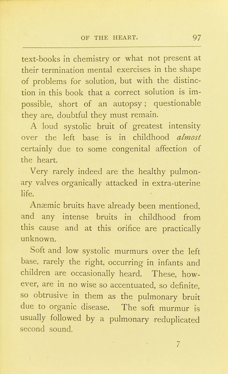 text-books in chemistry or what not present at their termination mental exercises in the shape of problems for solution, but with the distinc- tion in this book that a correct solution is im- possible, short of an autopsy; questionable they are, doubtful they must remain. A loud systolic bruit of greatest intensity over the left base is in childhood almost certainly due to some congenital affection of the heart. Very rarely indeed are the healthy pulmon- ary valves organically attacked in extra-uterine life. Anaemic bruits have already been mentioned, and any intense bruits in childhood from this cause and at this orifice are practically unknown. Soft and low systolic murmurs over the left base, rarely the right, occurring in infants and children are occasionally heard. These, how- ever, are in no wise so accentuated, so definite, so obtrusive in them as the pulmonary bruit due to organic disease. The soft murmur is usually followed by a pulmonary reduplicated second sound. 7