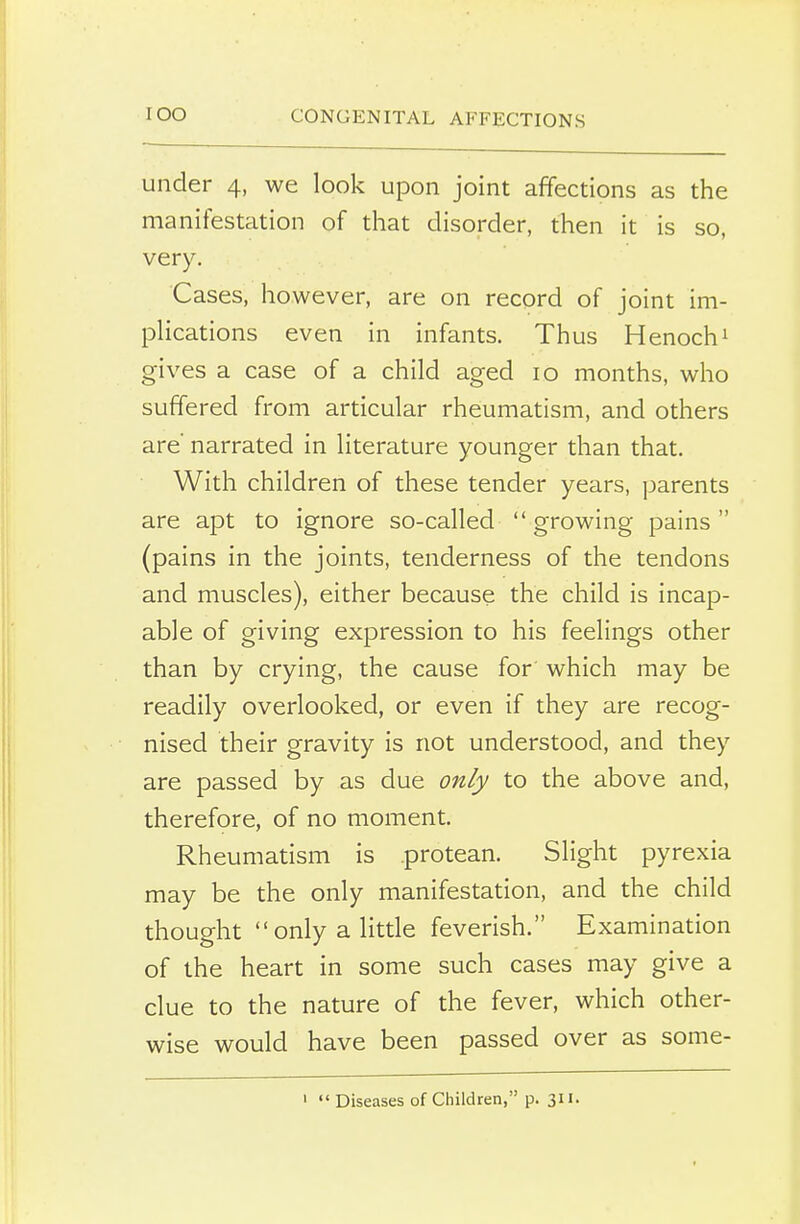 under 4, we look upon joint affections as the manifestation of that disorder, then it is so, very. Cases, however, are on record of joint im- plications even in infants. Thus Henoch1 gives a case of a child aged 10 months, who suffered from articular rheumatism, and others are' narrated in literature younger than that. With children of these tender years, parents are apt to ignore so-called  growing pains  (pains in the joints, tenderness of the tendons and muscles), either because the child is incap- able of giving expression to his feelings other than by crying, the cause for which may be readily overlooked, or even if they are recog- nised their gravity is not understood, and they are passed by as due only to the above and, therefore, of no moment. Rheumatism is protean. Slight pyrexia may be the only manifestation, and the child thought only a little feverish. Examination of the heart in some such cases may give a clue to the nature of the fever, which other- wise would have been passed over as some- 1  Diseases of Children, p. 311.