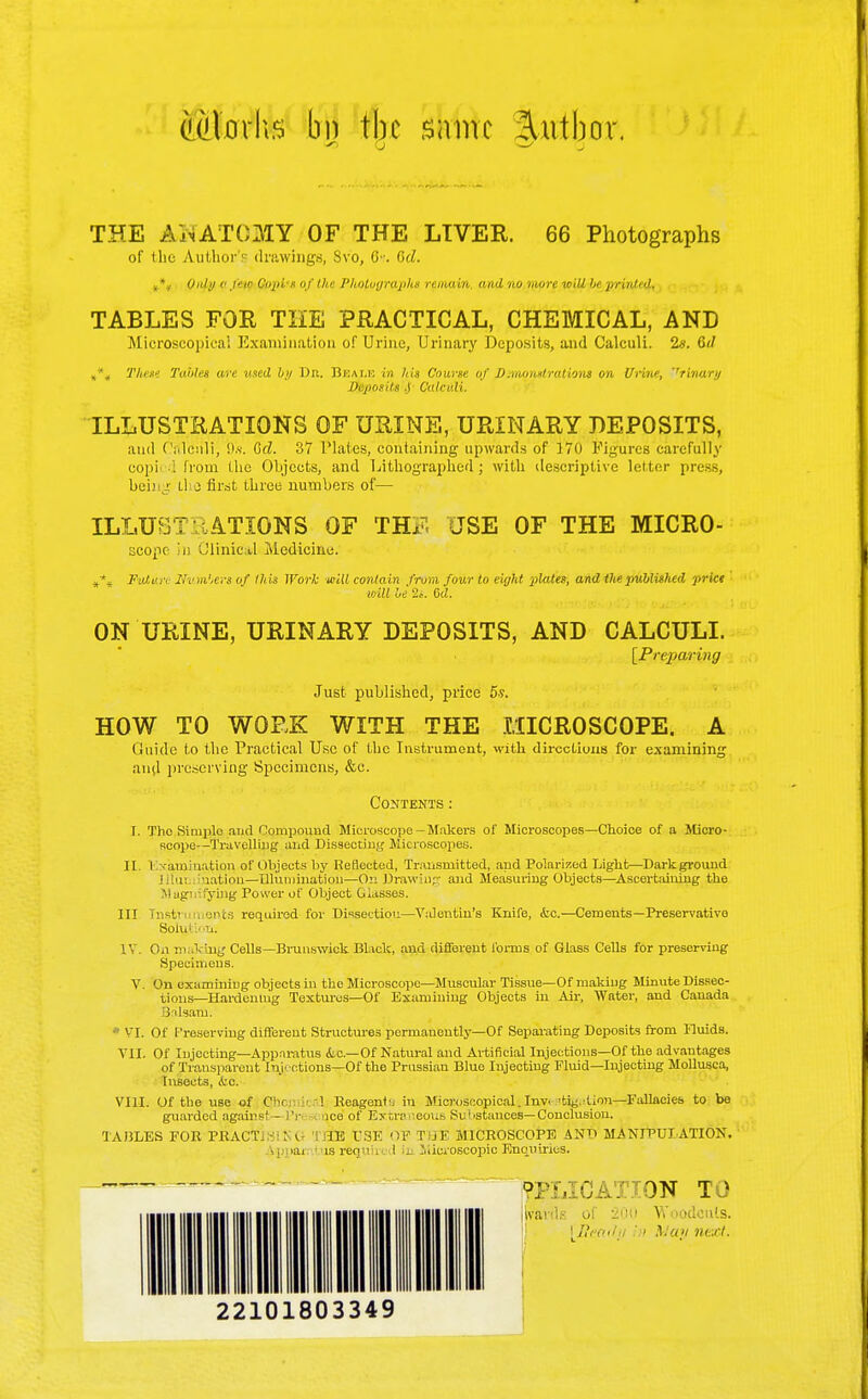 (UJlarks bo tbc same 3attbor, THE AKATQJIY OF THE LIVER. 66 Photographs of the Author'^ drawings, Svo, C•■. (id. »*» Only 0 few Copis of the Photographs remain, and no more will be print' <J. TABLES FOR THE PRACTICAL, CHEMICAL, AND Microscopical Examination of Urine, Urinary Deposits, and Calculi. 2«. Qd „*„ These Tables are used by Dr. Beale in his Course of J).vumst rations on Urine, ''rinary Tf^rposits ,y Calculi. ILLUSTRATIONS OF URINE, URINARY DEPOSITS, and CaTciili, it*. Gd. 37 Plates, containing upwards of 170 Figures carefully copied from the Objects, and Lithographed; with descriptive letter press, being U 3 first three numbers of— ILLUST' -ATIONS OF TH^ USE OF THE MICRO- scope in Clinical Medicine. »*» Button Numbers of this Work will contain from, four to eight plates, and the published price will be 2.-. Gd. ON URINE, URINARY DEPOSITS, AND CALCULI. [Preparing Just published, price 5?. HOW TO WORK WITH THE MICROSCOPE. A Guide to the Practical Use of the Instrument, with directions for examining and preserving Specimens, &c. Contents: I. The Simple and Compound Microscope—Makers of Microscopes—Choice of a Micro- scope—Travelling and Dissecting Microscopes. II. Examination of Objects by Reflected, Transmitted, and Polarized Light—Dark ground I m nation—Illumination—On Drawing and Measuring Objects—Ascertaining the Magnifying Power of Object Glasses. Ill Instn nents required for Dissectiou—V:Jentin's Knife, efce.—Cements—Preservative Solution. IV. On making Cells—Brunswick Black, and different forms of Glass Cells for preserving Specimens. V. On examining objects in the Microscope—Muscular Tissue—Of making Minute Dissec- tions—Hardening Textures—Of Examining Objects in Air, Water, and Canada Balsam. * VI. Of Preserving different Structures permanently—Of Separating Deposits from Fluids. VII. Of Injecting—Apparatus he—Of Natural and Artificial Injections—Of the advantages of Transparent Inr ctions—Of the Prussian Blue Injecting Fluid—Injecting Mollusca, Insects, ivc. VIII. Of the use of CW ieal Reagentin Microscopical.Inv -tig.lion—Fallacies to be guarded against - t'r ice of Extraneous SuI 'stances— Conclusion. TABLES FOR PRACT KG I IE USE *)P T jF MICROSCOPE AND MANIPULATION. . , >ai isrequh I in Microscopic Enquiries. - - ?PLICAT.TON TO ilvards of •20ii Woodcuts. [Eeadp ,:>i May next. 22101803349