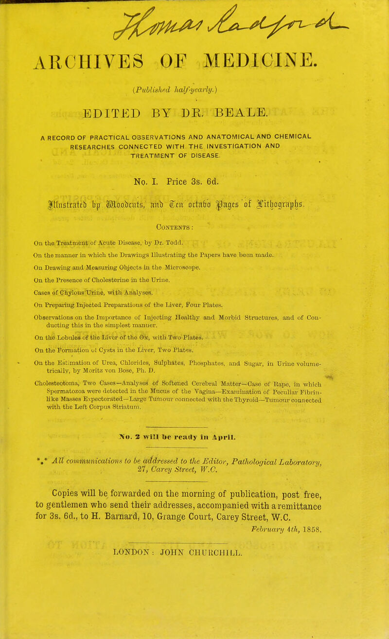 ARCHIVES OF MEDICINE. (Published half-yearly.) EDITED BY DR. BEALE. A RECORD OF PRACTICAL OBSERVATIONS AND ANATOMICAL AND CHEMICAL RESEARCHES CONNECTED WITH THE INVESTIGATION AND TREATMENT OF DISEASE. No. I. Price 3s. 6d. Illustrafcb bp (iloobnits, nub ftm octnb'o |)acjcs'of ITitbograpbs. Contents: On the Treatment of Acute Disease, by Dr. Todd. On the manner in which the Drawings Illustrating the Papers have bean made. On Drawing and Measuring Objects in the Microscope. On the Presence of Cholesterine in the Urine. Cases of Chylous Urine, with Analyses. On Preparing Injected Preparations of the Liver, Pour Plates. Observations on the Importance of Injecting Healthy and Morbid Structures, and of Con- ducting this in the simplest manner. On the Lobules of the Liver of the Ox, with Two Plates. On the Formation ol Cysts in the Liver, Two Plates. On the Estimation of Urea, Chlorides, Sulphates, Phosphates, and Sugar, in Urine volume- tricaily, by Moritz von Bose, Ph. D. Cholesteotoma, Two Cases—Analyses of Softened Cerebral Matter—Case of Rape, in which Spermatozoa were detected in the Mucus of the Vagina—Examination of Peculiar Fibrin- like Masses Expectorated—Large Tumour connected with the Thyroid—Tumour connected with the Left Corpus Striatum. >'«. 2 will oc ready in April. V All communications to be addressed to the Editor, Pathological Laboratory, 27, Carey Street, W.C. Copies will be forwarded on the morning of publication, post free, to gentlemen who send their addresses, accompanied with a remittance for 3s. 6d., to H. Barnard, 10, Grange Court, Carey Street, W.C. February 4th, 1858. LONDON: JOHN CHURCH ILL.