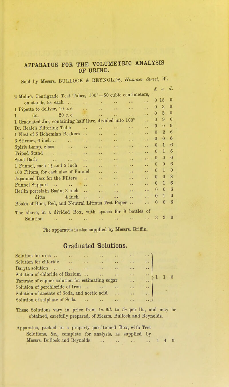 APPARATUS FOR THE VOLUMETRIC ANALYSIS OF URINE. Sold by Messrs. BULLOCK & REYNOLDS, Hanover Street, W. £ s. d. 2 Mohr's Centigrade Test Tubes, 100° = 50 cubic centimeters, on stands, 9s. each i l 1 > 1 Pipette to deliver, 10 c. c 1 do. 20 c. c 1 Graduated Jar, containing half litre, divided into 100 Dr. Beale's Filtering Tube 1 Nest of 5 Bohemian Beakers 6 Stirrers, 6 inch .. Spirit Lamp, glass Tripod Stand Sand Bath 1 Funnel, each 1£ and 2 inch .. 100 Filters, for each size of Funnel Japanned Box for the Filters Funnel Support Berlin porcelain Basin, 3 inch .. ditto 4 inch .. ..010 Books of Blue, Red, and Neutral Litmus Test Paper .. .. 0 0 6 The above, in a divided Box, with spaces for 8 bottles of Solution 330 The apparatus is also supplied by Messrs. Griffin. 0 3 0 0 3 0 0 9 0 0 0 9 0 2 6 0 0 6 0 16 0 1 6 0 0 6 0 0 6 0 10 0 0 8 0 16 0 0 6 Graduated Solutions. Solution for urea .. .. .. . ■ • • Solution for chloride Baryta solution Solution of chloride of Barium .. .. .. ..  ^ 1 1 o Tartrate of copper solution for estimating sugar .. .. ( Solution of perchloride of Iron Solution of acetate of Soda, and acetic acid Solution of sulphate of Soda .. .. .. .. ..J These Solutions vary in price from Is. 6d. to 5s. per lb., and may be obtained, carefully prepared, of Messrs. Bullock and Reynolds. Apparatus, packed in a properly partitioned Box, with Test Solutions, &c., complete for analysis, as supplied by Messrs. Bullock and Reynolds .. .. .. ..440