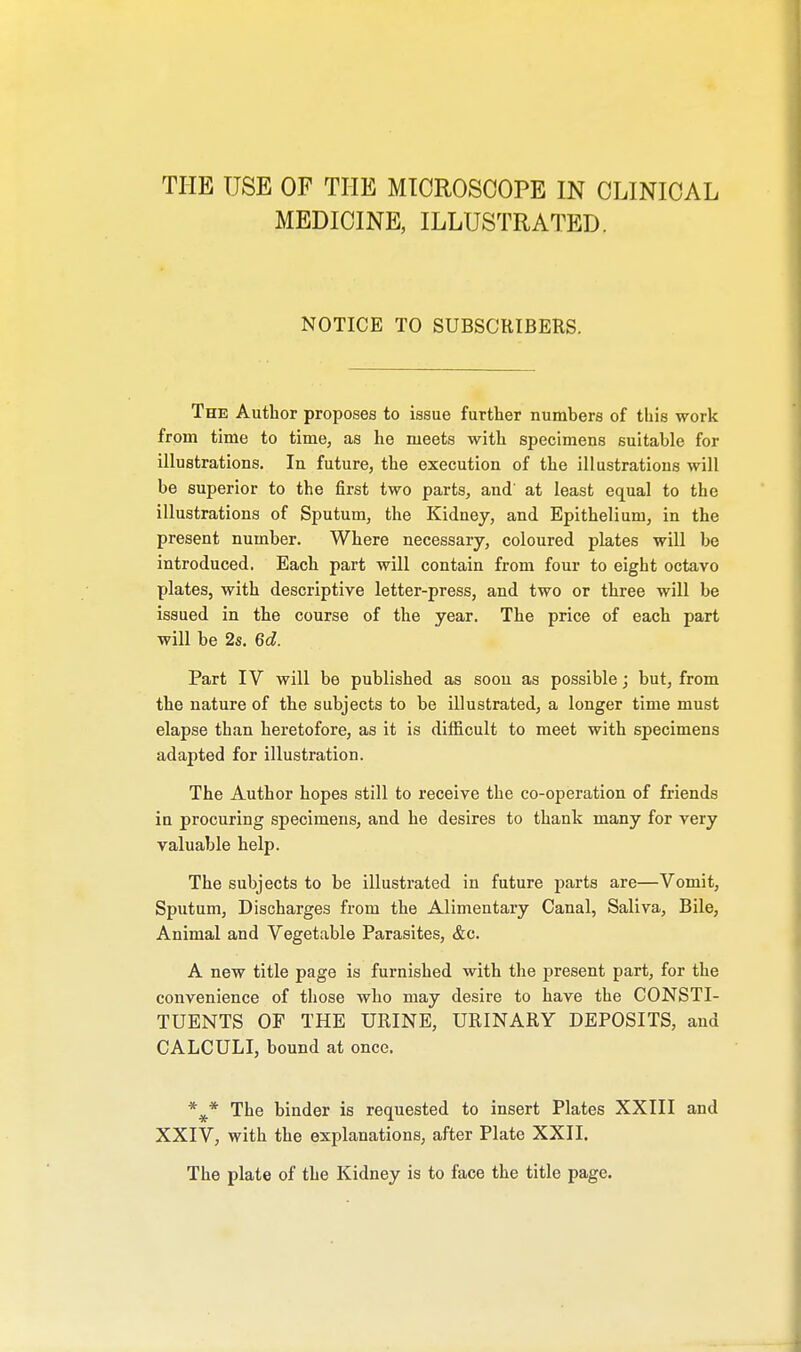 THE USE OF THE MICROSCOPE IN CLINICAL MEDICINE, ILLUSTRATED. NOTICE TO SUBSCRIBERS. The Author proposes to issue further numbers of this work from time to time, as he meets with specimens suitable for illustrations. In future, the execution of the illustrations will be superior to the first two parts, and' at least equal to the illustrations of Sputum, the Kidney, and Epithelium, in the present number. Where necessary, coloured plates will be introduced. Each part will contain from four to eight octavo plates, with descriptive letter-press, and two or three will be issued in the course of the year. The price of each part will be 2s. 6d. Part IV will be published as soou as possible; but, from the nature of the subjects to be illustrated, a longer time must elapse than heretofore, as it is difficult to meet with specimens adapted for illustration. The Author hopes still to receive the co-operation of friends in procuring specimens, and he desires to thank many for very valuable help. The subjects to be illustrated in future parts are—Vomit, Sputum, Discharges from the Alimentary Canal, Saliva, Bile, Animal and Vegetable Parasites, &c. A new title page is furnished with the present part, for the convenience of those who may desire to have the CONSTI- TUENTS OF THE URINE, URINARY DEPOSITS, and CALCULI, bound at once. The binder is requested to insert Plates XXIII and XXIV, with the explanations, after Plate XXII. The plate of the Kidney is to face the title page.