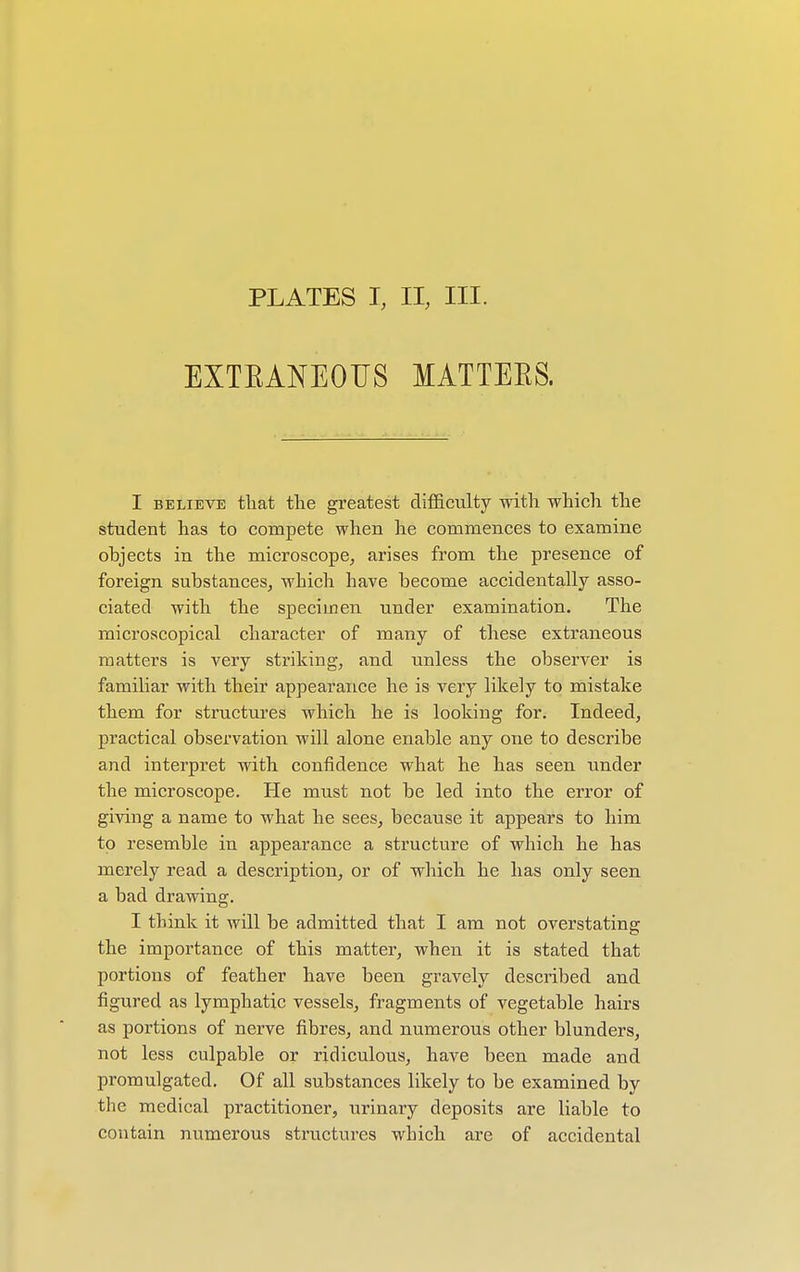 EXTBANEOUS MATTEKS. I believe that the greatest difficulty with which the student has to compete when he commences to examine ohjects in the microscope, arises from the presence of foreign substances, which have become accidentally asso- ciated with the specimen under examination. The microscopical character of many of these extraneous matters is very striking, and unless the observer is familiar with their appearance he is very likely to mistake them for structures which he is looking for. Indeed, practical observation will alone enable any one to describe and interpret with confidence what he has seen under the microscope. He must not be led into the error of giving a name to what he sees, because it appears to him to resemble in appearance a structure of which he has merely read a description, or of which he has only seen a bad drawing. I think it will be admitted that I am not overstating the importance of this matter, when it is stated that portions of feather have been gravely described and figured as lymphatic vessels, fragments of vegetable hairs as portions of nerve fibres, and numerous other blunders, not less culpable or ridiculous, have been made and promulgated. Of all substances likely to be examined by the medical practitioner, urinary deposits are liable to contain numerous structures which are of accidental