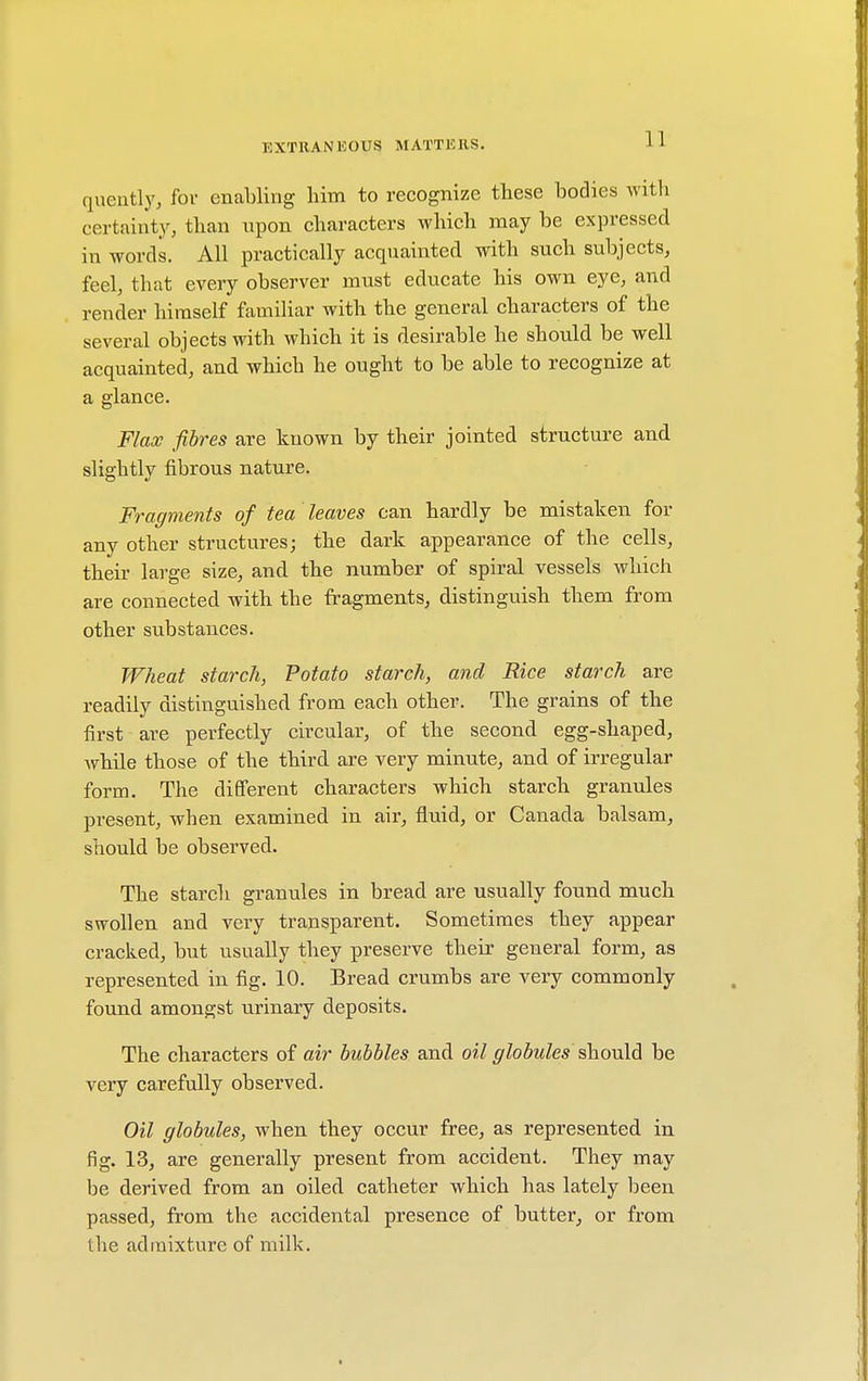 quently, fov enabling him to recognize these bodies with certainty, than upon characters which may be expressed in words. All practically acquainted with such subjects, feel, that every observer must educate his own eye, and render himself familiar with the general characters of the several objects with which it is desirable he should be well acquainted, and which he ought to be able to recognize at a glance. Flax fibres are known by their jointed structure and slightly fibrous nature. Fragments of tea leaves can hardly be mistaken for any other structures; the dark appearance of the cells, their large size, and the number of spiral vessels which are connected with the fragments, distinguish them from other substances. Wheat starch, Potato starch, and Rice starch are readily distinguished from each other. The grains of the first are perfectly circular, of the second egg-shaped, while those of the third are very minute, and of irregular form. The different characters which starch granules present, when examined in air, fluid, or Canada balsam, should be observed. The starch granules in bread are usually found much swollen and very transparent. Sometimes they appear cracked, but usually they preserve their general form, as represented in fig. 10. Bread crumbs are very commonly found amongst urinary deposits. The characters of air bubbles and oil globules should be very carefully observed. Oil globules, when they occur free, as represented in fig. 13, are generally present from accident. They may be derived from an oiled catheter which has lately been passed, from the accidental presence of butter, or from the admixture of milk.