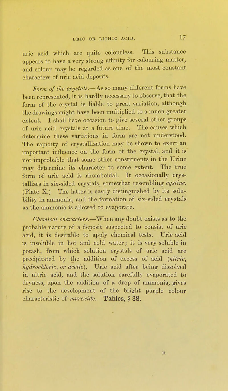 uric acid which are quite colourless. This substance appears to have a very strong affinity for colouring matter, and colour may be regarded as one of the most constant characters of uric acid deposits. Form of the crystals.—As so many different forms have been represented, it is hardly necessary to observe, that the form of the crystal is liable to great variation, although the drawings might have been multiplied to a much greater extent. I shall ha\e occasion to give several other groups of uric acid crystals at a future time. The causes which determine these variations in form are not understood. The rapidity of crystallization may be shown to exert an important influence on the form of the crystal, and it is not improbable that some other constituents in the Urine may determine its character to some extent. The true form of uric acid is rhomboidal. It occasionally crys- tallizes in six-sided crystals, somewhat resembling cystine. (Plate X.) The latter is easily distinguished by its solu- bility in ammonia, and the formation of six-sided crystals as the ammonia is allowed to evaporate. Chemical characters.—When any doubt exists as to the probable nature of a deposit suspected to consist of uric acid, it is desirable to apply chemical tests. Uric acid is insoluble in hot and cold water) it is very soluble in potash, from which solution crystals of uric acid are precipitated by the addition of excess of acid {nitric, hydrochloric, or acetic). Uric acid after being dissolved in nitric acid, and the solution carefully evaporated to dryness, upon the addition of a drop of ammonia, gives rise to the development of the bright purple colour characteristic of murexide. Tables, § 38. B