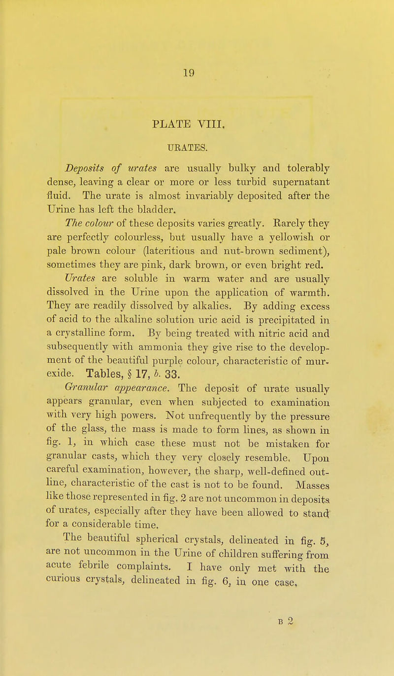 PLATE VIII. URATES. Deposits of urates are usually bulky and tolerably dense, leaving a clear or more or less turbid supernatant fluid. The urate is almost invariably deposited after the Urine has left the bladder. The colour of these deposits varies greatly. Rarely they are perfectly colourless, but usually have a yellowish or pale brown colour (lateritious and nut-brown sediment), sometimes they are pink, dark brown, or even bright red. Urates are soluble in warm water and are usually dissolved in the Urine upon the application of warmth. They are readily dissolved by alkalies. By adding excess of acid to the alkaline solution uric acid is precipitated in a crystalline form. By being treated with nitric acid and subsequently with ammonia they give rise to the develop- ment of the beautiful purple colour, characteristic of mur. exide. Tables, § 17, b. 33. Granular appearance. The deposit of urate usually appears granular, even when subjected to examination with very high powers. Not unfrequently by the pressure of the glass, the mass is made to form lines, as shown in fig. 1, in which case these must not be mistaken for granular casts, which they very closely resemble. Upon careful examination, however, the sharp, well-defined out- line, characteristic of the cast is not to be found. Masses like those represented in fig. 2 are not uncommon in deposits of urates, especially after they have been allowed to stand for a considerable time. The beautiful spherical crystals, delineated in fig. 5, are not uncommon in the Urine of children suffering from acute febrile complaints. I have only met with the curious crystals, delineated in fig. 6, in one case, b 2