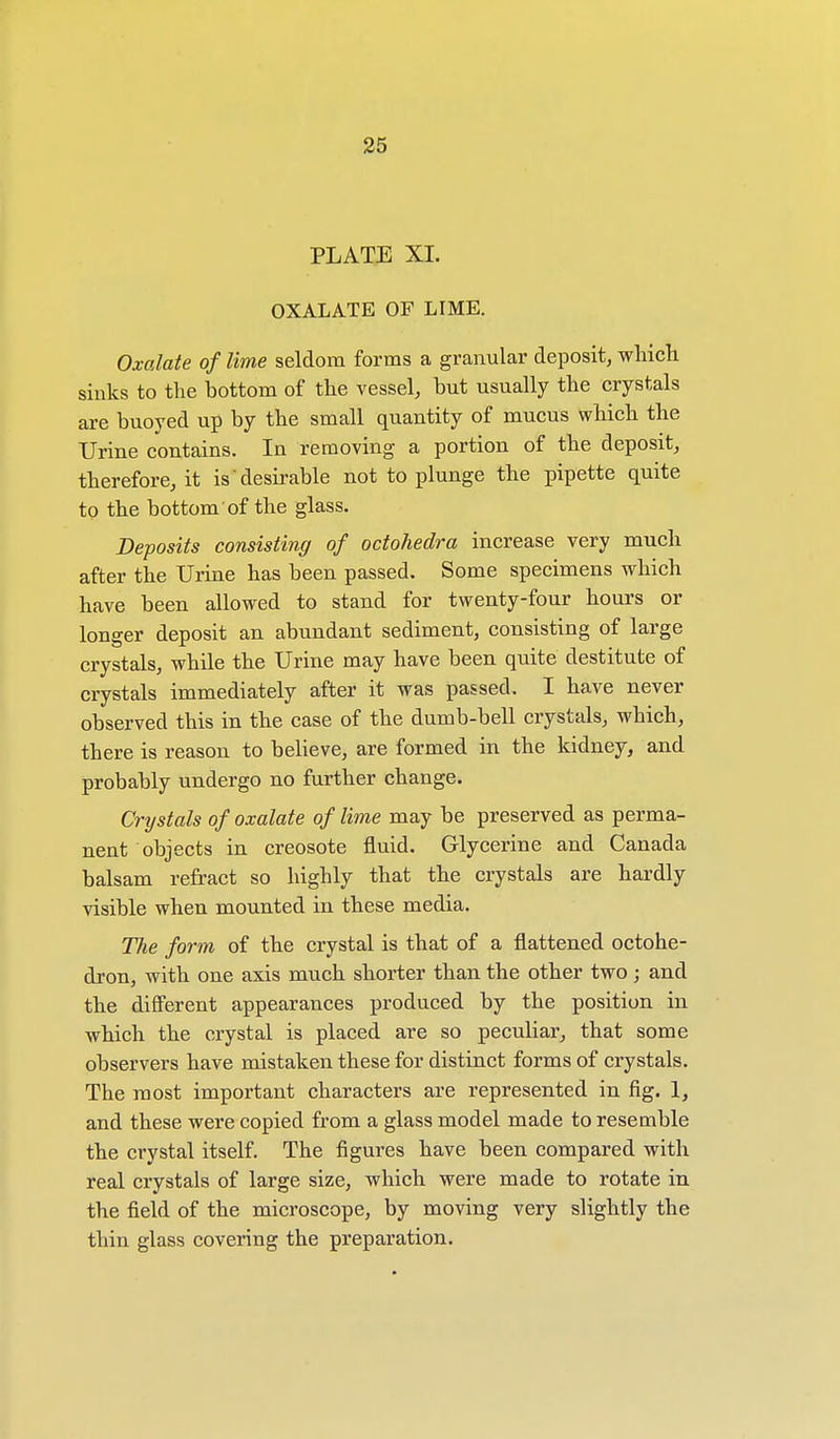 PLATE XL OXALATE OF LIME. Oxalate of lime seldom forms a granular deposit, which siuks to the bottom of the vessel, but usually the crystals are buoyed up by the small quantity of mucus which the Urine contains. In removing a portion of the deposit, therefore, it is desirable not to plunge the pipette quite to the bottom of the glass. Deposits consisting of octohedra increase very much after the Urine has been passed. Some specimens which have been allowed to stand for twenty-four hours or longer deposit an abundant sediment, consisting of large crystals, while the Urine may have been quite destitute of crystals immediately after it was passed. I have never observed this in the case of the dumb-bell crystals, which, there is reason to believe, are formed in the kidney, and probably undergo no further change. Crystals of oxalate of lime may be preserved as perma- nent objects in creosote fluid. Glycerine and Canada balsam refract so highly that the crystals are hardly visible when mounted in these media. The form of the crystal is that of a flattened octohe- dron, with one axis much shorter than the other two; and the different appearances produced by the position in which the crystal is placed are so peculiar, that some observers have mistaken these for distinct forms of crystals. The most important characters are represented in fig. 1, and these were copied from a glass model made to resemble the crystal itself. The figures have been compared with real crystals of large size, which were made to rotate in the field of the microscope, by moving very slightly the thin glass covering the preparation.