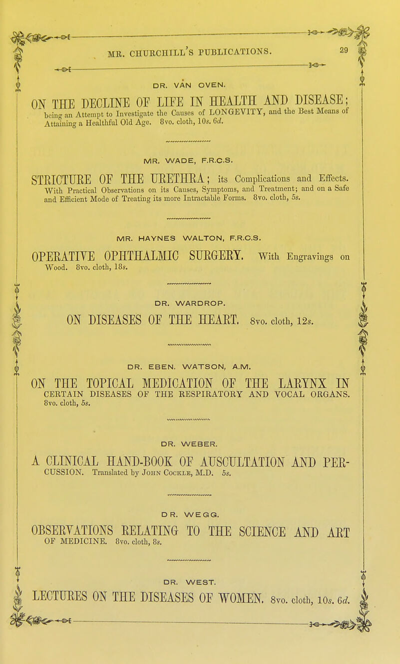 ,oC DR. VAN OVEN. ON THE DECLINE OF LIFE IN HEALTH AND DISEASE; being an Attempt to Investigate the Causes of LONGEVITY, and the Best Means of Attaining a Healthful Old Age. 8vo. cloth, 10s. 6d. MR. WADE, F.R.CS. STRICTURE OF THE URETHRA; its Complications and Effects. With Practical Observations on its Causes, Symptoms, and Treatment; and on a Safe and Efficient Mode of Treating its more Intractable Forms. 8vo. cloth, 5s. MR. HAYNES WALTON, F.R.CS. OPERATIYE OPHTHALMIC SURGERY. With Engravings on Wood. 8vo. cloth, 18s. DR. WARDROP. ON DISEASES OF THE HEART. 8vo. cloth, 12,. DR. EBEN. WATSON, A.M. ON THE TOPICAL MEDICATION OF THE LARYNX IN CERTAIN DISEASES OF THE RESPIRATORY AND VOCAL ORGANS. 8vo. cloth, 5s. DR. WEBER. A CLINICAL HAND-BOOK OF AUSCULTATION AND PER- CUSSION. Translated by John Cockle, M.D. 5s. DR. WEGG. 0BSERYATI0NS RELATING TO THE SCIENCE AND ART OF MEDICINE. 8vo. cloth, 8s. DR. WEST. LECTURES ON THE DISEASES OF WOMEN. 8vo. cloth, 10.. M. 3P*~«