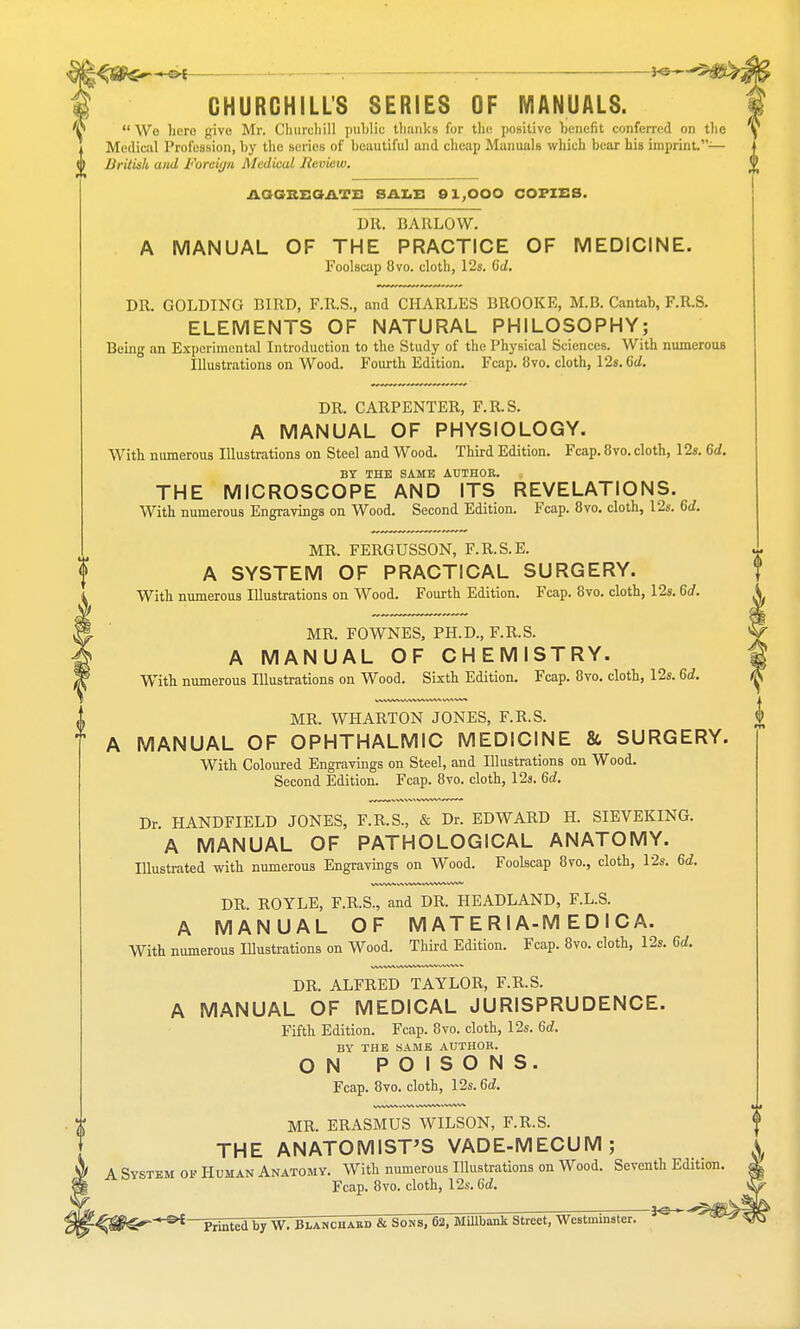 V CHURCHILL'S SERIES OF MANUALS.  Wo here give Mr. Churchill public thanks for the positive benefit conferred on the Medical Profession, by the series of beautiful and cheap Manuals which bear his imprint.— British und Foreign Medical Jicview. AGGREGATE SALE 91,000 COPIES. DR. BARLOW. A MANUAL OF THE PRACTICE OF MEDICINE. Foolscap 8vo. cloth, 12s. 6d. DR. GOLDING BIRD, F.R.S., and CHARLES BROOKE, M.B. Cantab, F.R.S. ELEMENTS OF NATURAL PHILOSOPHY; Being an Experimental Introduction to the Study of the Physical Sciences. With numerous Illustrations on Wood. Fourth Edition. Fcap. 8vo. cloth, 12s. Qd. DR. CARPENTER, F.R.S. A MANUAL OF PHYSIOLOGY. With numerous Illustrations on Steel and Wood. Third Edition. Fcap. 8vo. cloth, 12s. 6d. BY THE SAME AUTHOR. THE MICROSCOPE AND ITS REVELATIONS. With numerous Engravings on Wood. Second Edition. Fcap. 8vo. cloth, 12s. 6d. MR. FERGUSSON, F.R.S.E. A SYSTEM OF PRACTICAL SURGERY. With numerous Illustrations on Wood. Fourth Edition. Fcap. 8vo. cloth, 12s. 6d. MR. FOWNES, PH.D., F.R.S. A MANUAL OF CHEMISTRY. With numerous Illustrations on Wood. Sixth Edition. Fcap. 8vo. cloth, 12s. 6d. MR. WHARTON JONES, F.R.S. MANUAL OF OPHTHALMIC MEDICINE & SURGERY. With Coloured Engravings on Steel, and Illustrations on Wood. Second Edition. Fcap. 8vo. cloth, 12s. 6d. Dr. HANDFIELD JONES, F.R.S., & Dr. EDWARD H. SIEVEKING. A MANUAL OF PATHOLOGICAL ANATOMY. Illustrated with numerous Engravings on Wood. Foolscap 8vo., cloth, 12s. U. DR. ROYLE, F.R.S., and DR. HEADLAND, F.L.S. A MANUAL OF M AT E RIA-M E D I C A. With numerous Illustrations on Wood. Third Edition. Fcap. 8vo. cloth, 12s. 6d. DR. ALFRED TAYLOR, F.R.S. A MANUAL OF MEDICAL JURISPRUDENCE. Fifth Edition. Fcap. 8vo. cloth, 12s. 6d. BY THE SAME AUTHOR. ON POISONS. Fcap. 8vo. cloth, 12s. 6d. MR. ERASMUS WILSON, F.R.S. THE ANATOMIST'S VADE-MECUM; A System of Human Anatomy. With numerous Illustrations on Wood. Seventh Edition Fcap. 8vo. cloth, 12s. 6d. ' °£ Printed by W. Blanchakd & Sons, 62, MUlbank Street, Westminster.