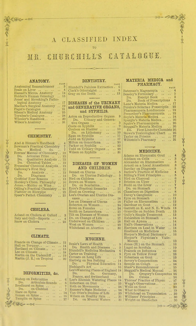 A CLASSIFIED INDEX TO ANATOMY. Anatomical Remembrancer .. 3 Beale on Liver 4 HassaH's Micros. Anatomy .. 14 Ilolden's Human Osteology .. 15 Jones' and Sieveking's Patho- logical Anatomy 17 Maclise's Surgical Anatomy .. 19 Paget's Catalogue 21 Sibson's Medical Anatomy .. 25 Toynbee's Catalogue 28 Wheeler's Handbook 30 Wilson's Anatomy 31 CHEMISTRY. Abel & Bloxam's Handbook .. 4 Bowman's Practical Chemistry 7 Do. Medical do. .. 7 Fownes' Manual of Chemistry.. 12 Do. Actonian Prize .. .. 12 Do. Qualitative Analysis .. 12 Do. Chemical Tables .. .. 12 Fresenius' Chemical Analysis.. 12 Galloway's First Step .. ..12 Do. Analysis 12 Do. Diagrams .. .. 12 Griffiths' Four Seasons .. ..13 Horsley's Chem. Philosophy .. 16 Jones.—Mulder on Wine.. .. 17 Odling's Practical Chemistry .. 21 Plattner on Blowpipe .. .. 22 Speer's PathoL Chemistry .. 25 CHOLERA. Acland on Cholera at Oxford .. 3 Baly and Gull—Reports .. .. 4 Snow on Cholera 25 CLIMATE. Francis on Change of Climate.. 12 Hall on Torquay 14 Haviland on Climate 15 Lee on Climate 18 Martin on the Undercliff .. .. 19 Martin (J. R.) on Tropical .. 20 DEFORMITIES, &c. Bishop on Deformities .. .. 6 Do. Articulate Sounds .. 6 Brodhurst on Spine 7 Do. on Clubfoot .. . '. 7 nare on Spine 14 Inman on Spine .. }6 Tamplin on Spine .27 DENTISTRY. FAOl Blundell's Painless Extraction . G Clark's Odontalgist 8 Gray on the Teeth 13 DISEASES of the URINARY and GENERATIVE ORGANS, and SYPHILIS. Acton on Reproductive Organs 3 Do. Urinary and Genera- tive Organs 3 Coote on Syphilis 9 Coulson on Bladder 10 Do. on Lithotomy .. .. 10 Egan on Syphilis 11 Judd on Syphilis 17 Milton on Gonorrhoea .. .. 20 Parker on Syphilis 22 Todd on Urinary Organs .. .. 28 Wilson on Syphilis 31 DISEASES OF WOMEN AND CHILDREN. Bennet on Uterus 5 Do. on Uterine Pathology.. 5 Bird on Children 6 Brown on Women 7 Do. on Scarlatina 7 Eyre's Practical Remarks .. 11 Hood on Crowing 16 Lee's Ovarian and Uterine Dis- eases 18 Lee on Diseases of Uterus .. 18 Roberton on Women 24 Rowe on Females 24 Smith on Leucorrhcea .. .. 25 Tilt on Diseases of Women .. 27 Do. on Change of Life .. .. 27 Underwood on Children .. .. 28 West on AVomen 29 Whitehead on Abortion .. .. 30 HYGIENE. Beale's Laws of Health .. .. 5 Do. Health and Diseases .. 5 Blundell's Medicina Mechanica 6 Carter on Training 8 Cornaro on Long Life .. .. 9 Hartwig on Sea Bathing .. .. 14 Do. Physical Education 14 Hufeland's Art 16 Lee'sWatering Places of England 18 Do. do. Germany, France, and Switzerland .. 18 Lee's Rhenish Watering Places 18 Robertson on Diet 23 Roth on Movements 24 Rumsey's State Medicine .. .. 24 Van Oven's Decline of Life .. 29 Wilson on Healthy Skin .. ..31 MATERIA MEDICA and PHARMACY. PAGE Bateman's Magnacopia .. .. 4 Beasley's Formulary 5 Do. Receipt Book .. .. 5 Do. Book of Prescriptions 5 Lane's Materia Medica .. .. 17 Pereira's Selecta e Prsescriptis 22 Pharmacopoeia Londinensis .. 22 Prescriber's Pharmacopoeia .. 22 Royle's Materia Medica .. .. 24 Spurgin's Materia Medica.. .. 26 Squire's Pharmacopoeia .. .. 26 Steggall's Materia Medica .. 26 Do. First Lines for Chemists 26 Stowe's Toxicological Chart .. 26 Taylor on Poisons 27 Wittstein's Pharmacy .. .. 31 MEDICINE. Adams on Rheumatic Gout .. 4 Addison on Cells 3 Alexander on Rheumatism .. 3 Arnott on a Local Anaasthenic 3 Barclay on Diagnosis .. .. 5 Barlow's Practice of Medicine 4 Billing's First Principles .. .. 5 Bird on Charcoal 6 Brinton on Ulcer 7 Budd on the Liver 7 Do. on Stomach 7 Chambers on Digestion .. .. 8 Davey's Ganglionic 10 Eyre on Stomach 11 Fuller on Rheumatism .. .. 12 Gairdner on Gout 12 Garrett on E. and N. E. Winds 13 Granville on Sudden Death .. 13 Gully's Simple Treatment .. 13 Habershon on Stomach .. ..14 Hall on Apnoea 14 Hall's Observations 14 Harrison on Lead in Water .. 14 Headland on Medicines .. .. 15 Hooper's Medical Dictionary .. 16 Hooper's Physician's Vade- Mecum 13 Jones (H.) on the Stomach .. 16 Lugol on Scrofula 19 Peacock on Influenza .. .. 22 Pym on Yellow Fever .. .. 23 Robertson on Gout 23 Savory's Compendium .. .. 24 Semple on Cough 24 Shaw's Remembrancer .. .. 25 Steggall's Medical Manual .. 26 Do. Gregory's Conspectus 26 Do. Celsus 26 Thomas' Practice of Physic .. 27 Wegg's Observations 29 Wells on Gout 30 What to Observe 19 Whitehead on Transmission .. 30 Williams' Principles 30